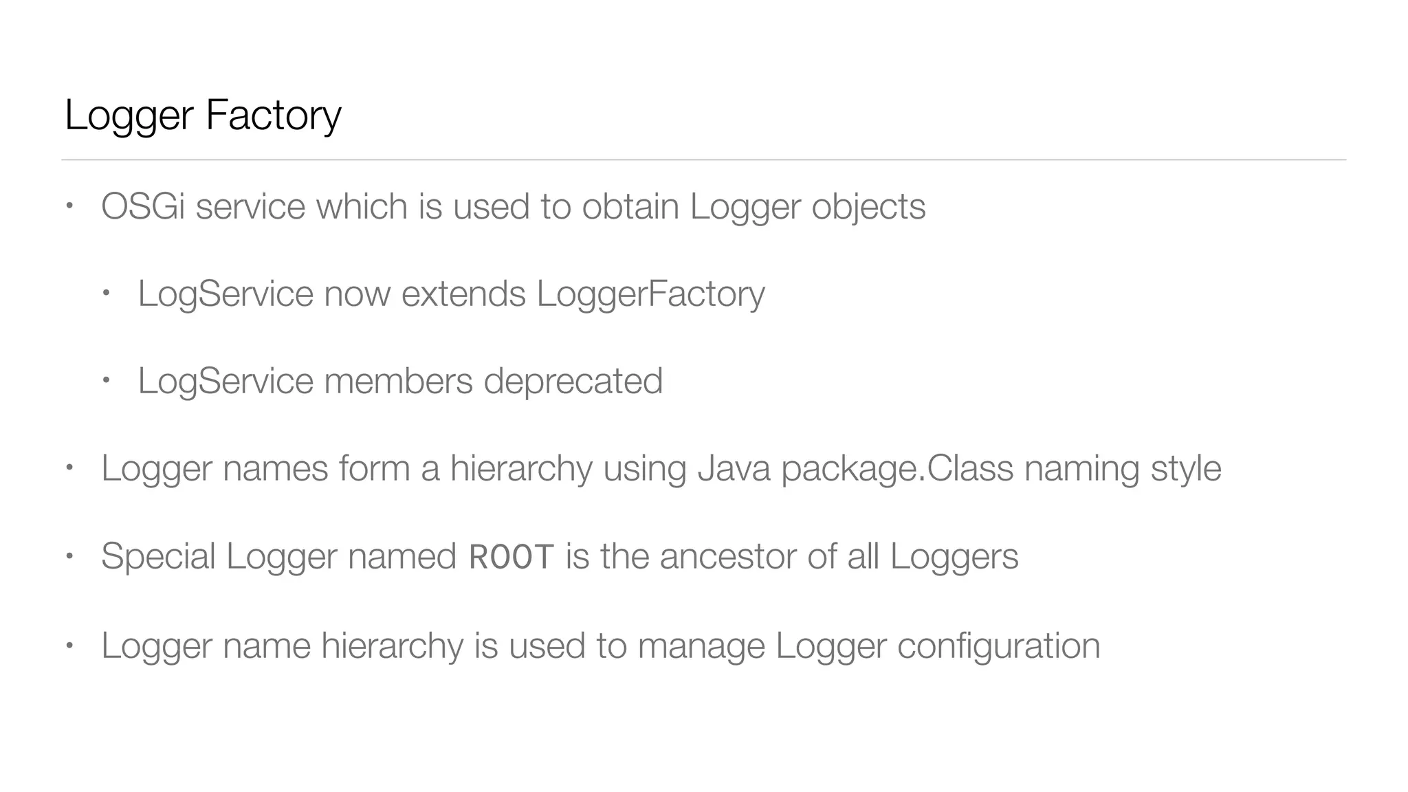 Logger Factory
• OSGi service which is used to obtain Logger objects
• LogService now extends LoggerFactory
• LogService members deprecated
• Logger names form a hierarchy using Java package.Class naming style
• Special Logger named ROOT is the ancestor of all Loggers
• Logger name hierarchy is used to manage Logger conﬁguration
 