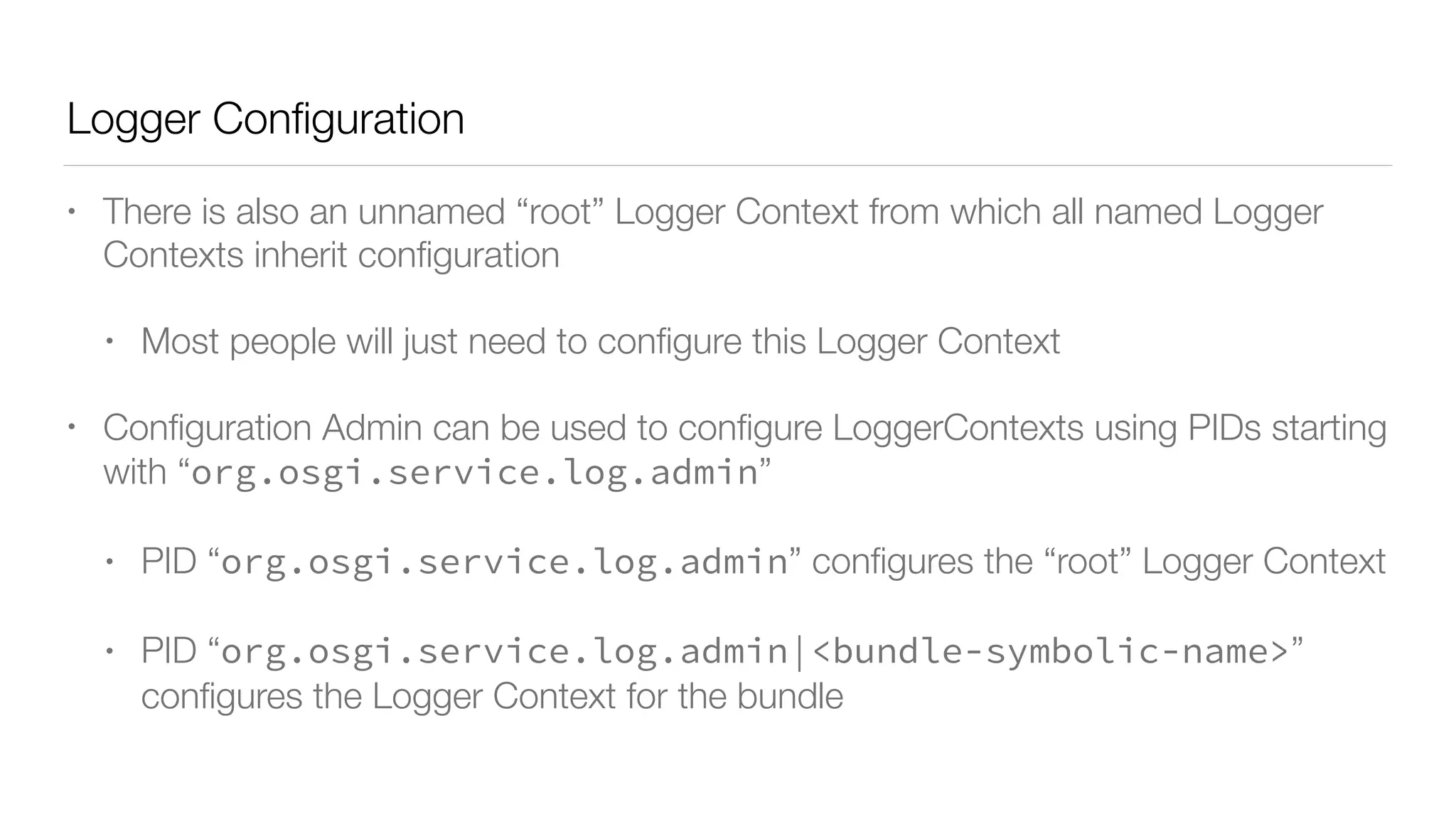 Logger Conﬁguration
• There is also an unnamed “root” Logger Context from which all named Logger
Contexts inherit conﬁguration
• Most people will just need to conﬁgure this Logger Context
• Conﬁguration Admin can be used to conﬁgure LoggerContexts using PIDs starting
with “org.osgi.service.log.admin”
• PID “org.osgi.service.log.admin” conﬁgures the “root” Logger Context
• PID “org.osgi.service.log.admin|<bundle-symbolic-name>”
conﬁgures the Logger Context for the bundle
 