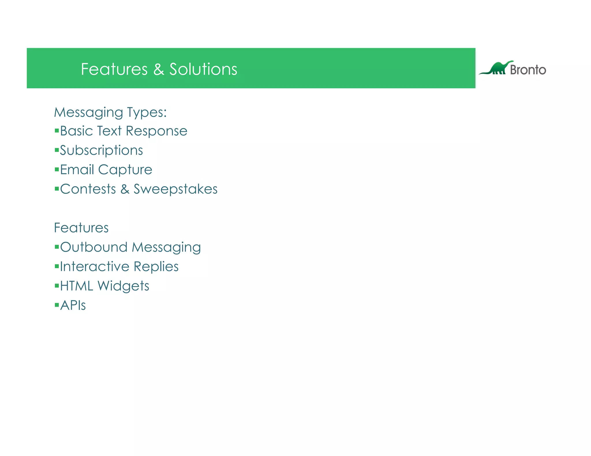 Features & Solutions

Messaging Types:
§ Basic Text Response
§ Subscriptions
§ Email Capture
§ Contests & Sweepstakes

Features
§ Outbound Messaging
§ Interactive Replies
§ HTML Widgets
§ APIs
 