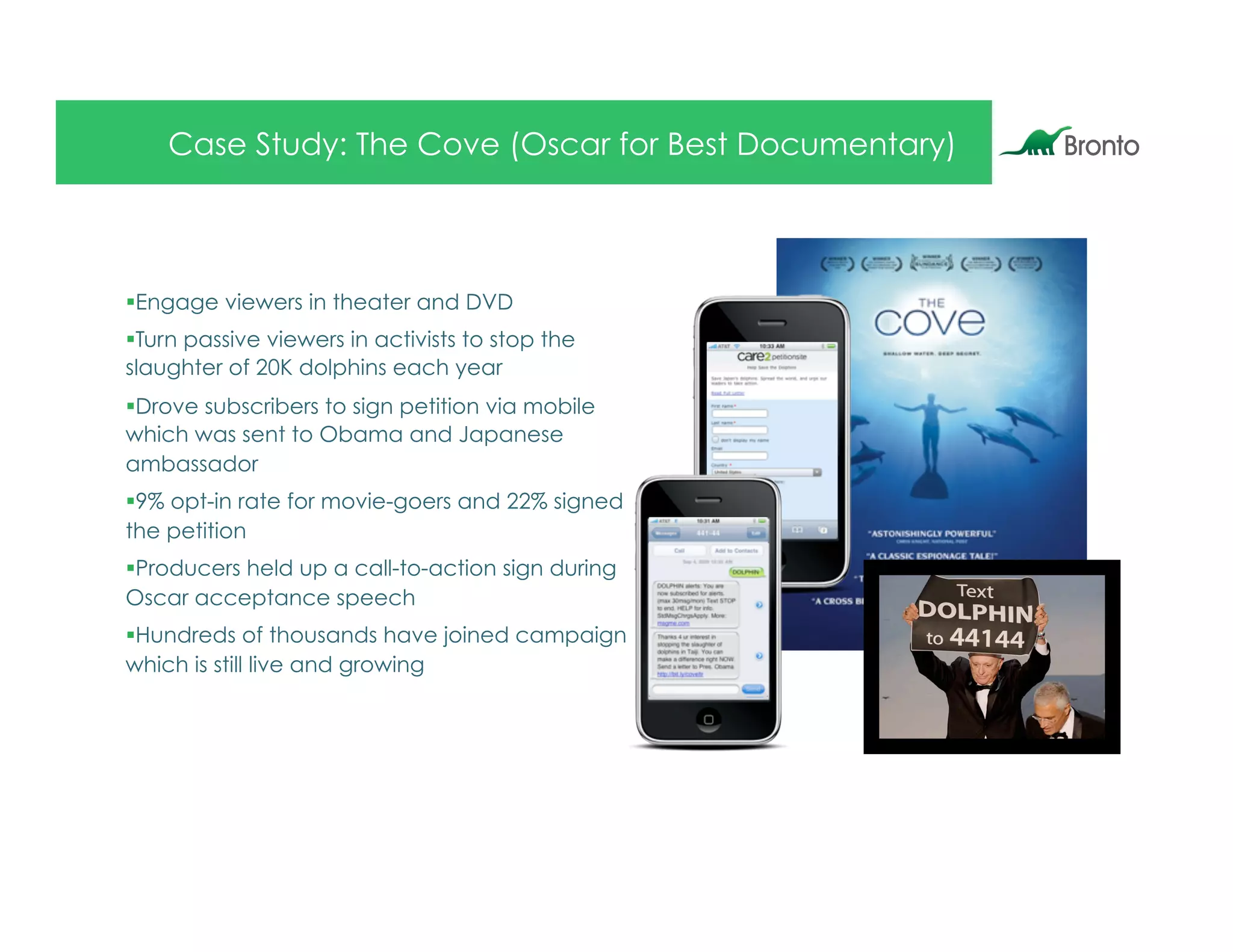 Case Study: The Cove (Oscar for Best Documentary)



§ Engage viewers in theater and DVD
§ Turn passive viewers in activists to stop the
slaughter of 20K dolphins each year
§ Drove subscribers to sign petition via mobile
which was sent to Obama and Japanese
ambassador
§ 9% opt-in rate for movie-goers and 22% signed
the petition
§ Producers held up a call-to-action sign during
Oscar acceptance speech
§ Hundreds of thousands have joined campaign
which is still live and growing
 