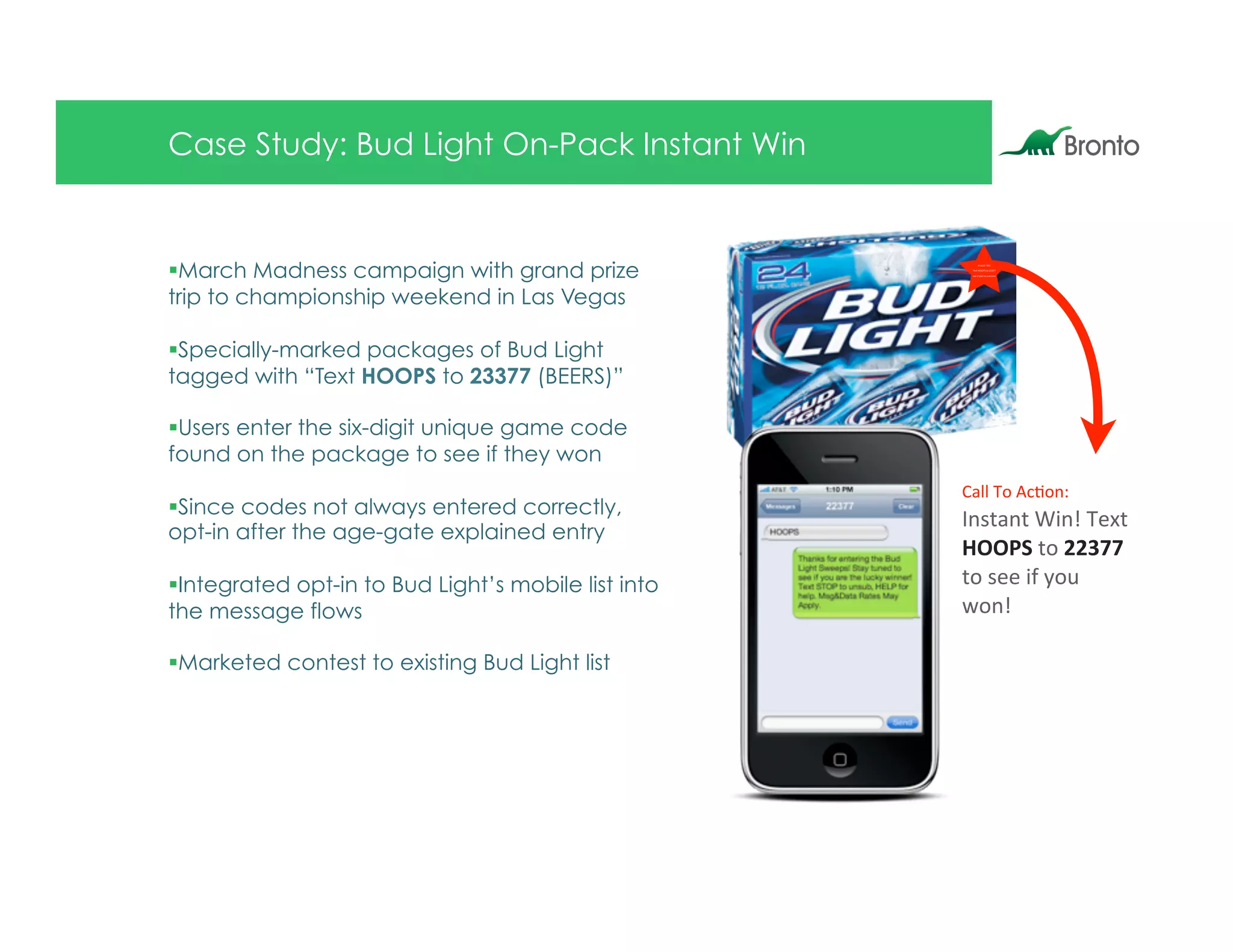 Case Study: Bud Light On-Pack Instant Win


§ March Madness campaign with grand prize
                                                             ,*-."*.$/0*$
                                                        %23.$899:;$.&$<<=>>
                                                        -22$04$5&6?@2$"$70**2@




trip to championship weekend in Las Vegas

§ Specially-marked packages of Bud Light
tagged with “Text HOOPS to 23377 (BEERS)”

§ Users enter the six-digit unique game code
found on the package to see if they won
                                                       !"##$%&$'()&*+
§ Since codes not always entered correctly,
                                                       ,*-."*.$/0*1$%23.$
opt-in after the age-gate explained entry
                                                       !""#$$.&$%%&''$
§ Integrated opt-in to Bud Light’s mobile list into   .&$-22$04$5&6$
the message flows                                      7&*1

§ Marketed contest to existing Bud Light list
 