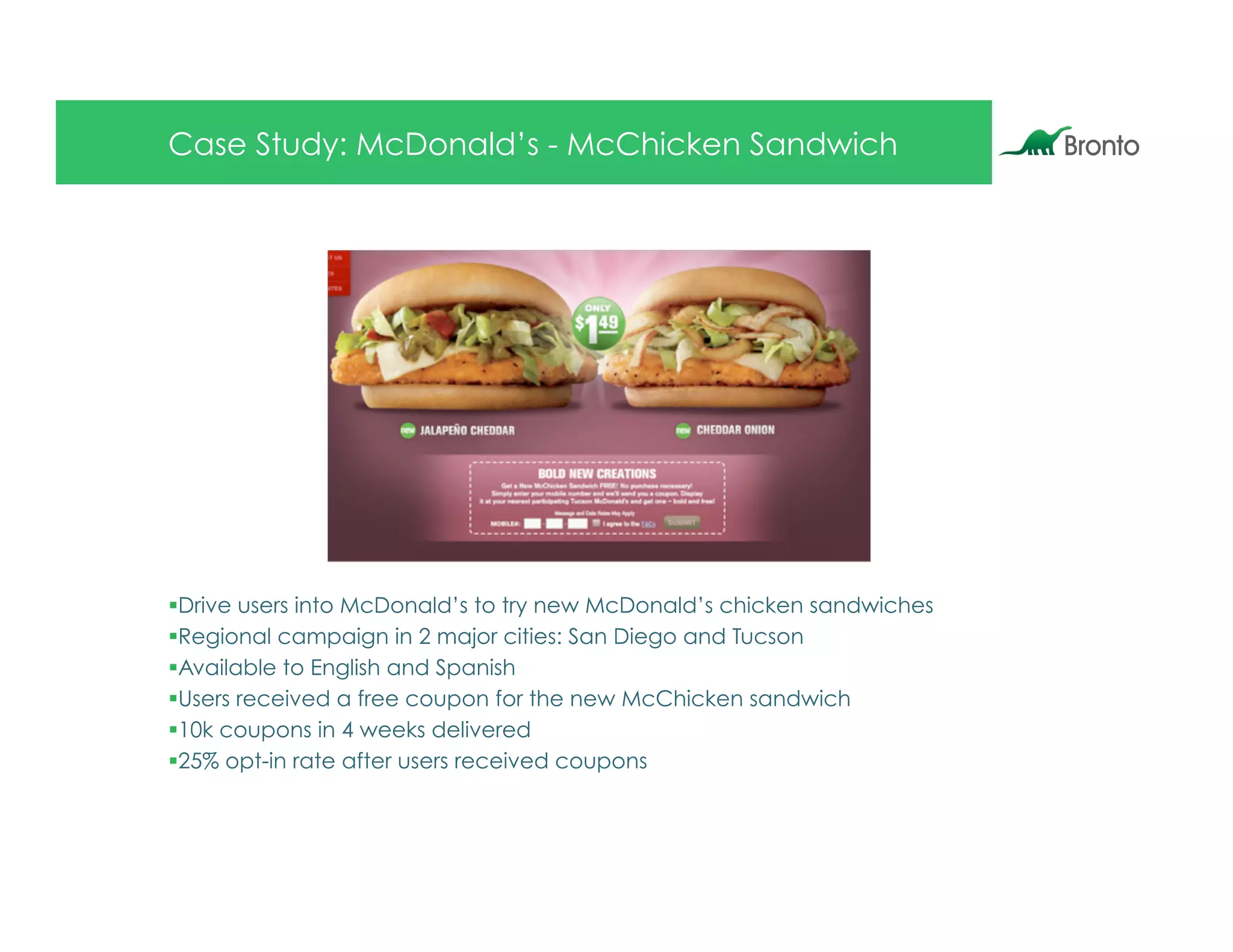 Case Study: McDonald’s - McChicken Sandwich




§ Drive users into McDonald’s to try new McDonald’s chicken sandwiches
§ Regional campaign in 2 major cities: San Diego and Tucson
§ Available to English and Spanish
§ Users received a free coupon for the new McChicken sandwich
§ 10k coupons in 4 weeks delivered
§ 25% opt-in rate after users received coupons
 