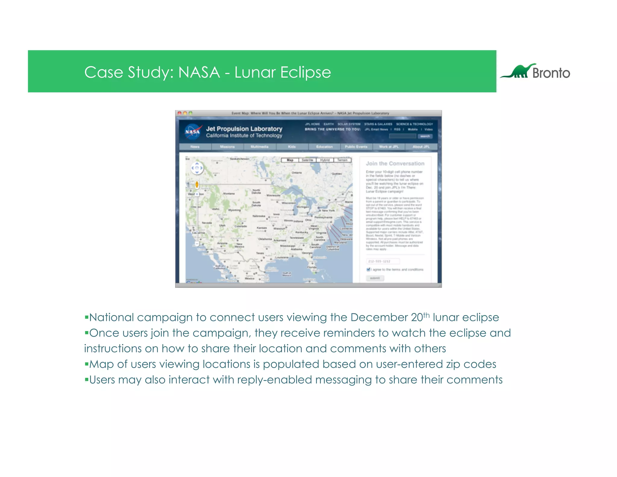 Case Study: NASA - Lunar Eclipse




§ National campaign to connect users viewing the December 20th lunar eclipse
§ Once users join the campaign, they receive reminders to watch the eclipse and
instructions on how to share their location and comments with others
§ Map of users viewing locations is populated based on user-entered zip codes
§ Users may also interact with reply-enabled messaging to share their comments
 