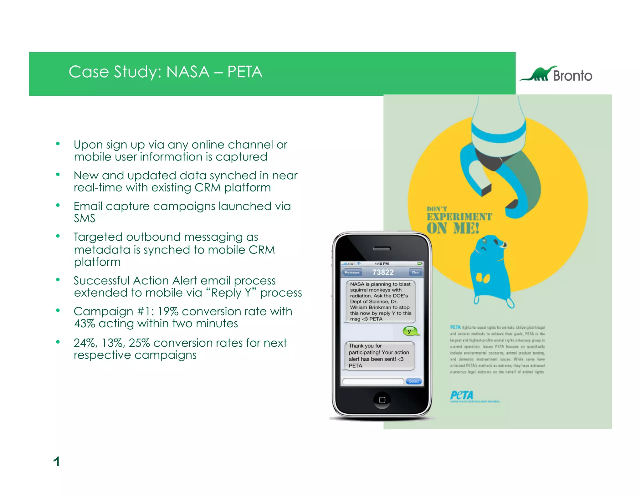 Case Study: NASA – PETA



•  Upon sign up via any online channel or
    mobile user information is captured
•  New and updated data synched in near
    real-time with existing CRM platform
•  Email capture campaigns launched via
    SMS
•  Targeted outbound messaging as
    metadata is synched to mobile CRM
    platform
•  Successful Action Alert email process
    extended to mobile via Reply Y process
•  Campaign #1: 19% conversion rate with
    43% acting within two minutes
•  24%, 13%, 25% conversion rates for next
    respective campaigns




1
7
 