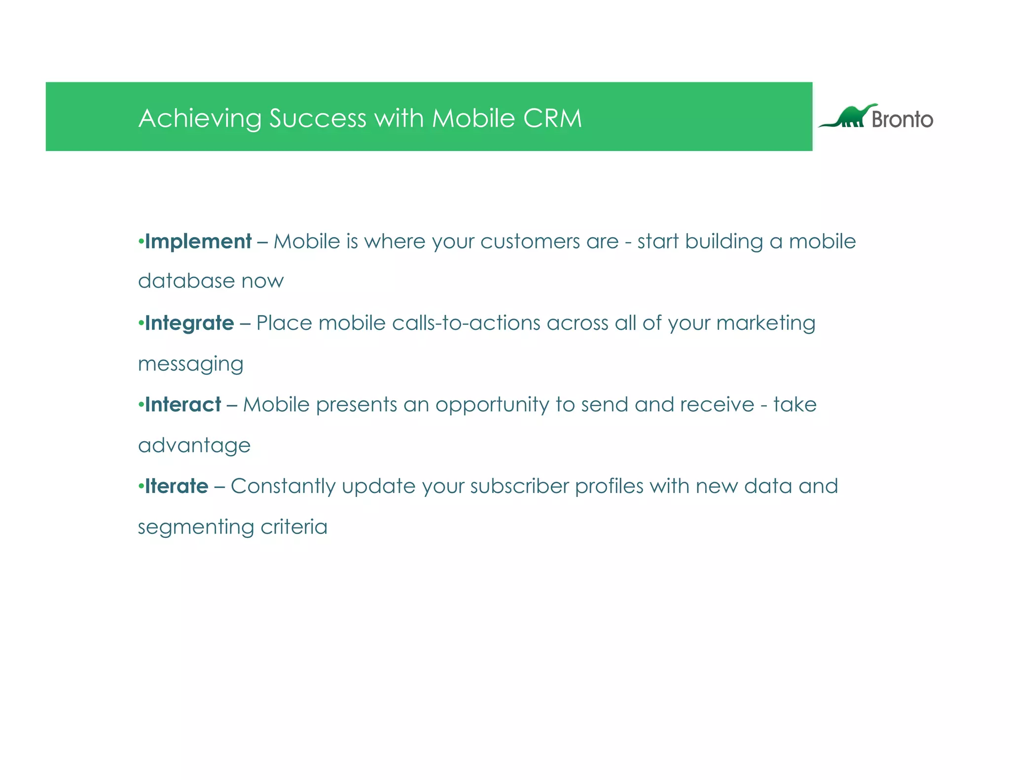 Achieving Success with Mobile CRM



• Implement – Mobile is where your customers are - start building a mobile
database now

• Integrate – Place mobile calls-to-actions across all of your marketing

messaging

• Interact – Mobile presents an opportunity to send and receive - take

advantage

• Iterate – Constantly update your subscriber profiles with new data and

segmenting criteria
 