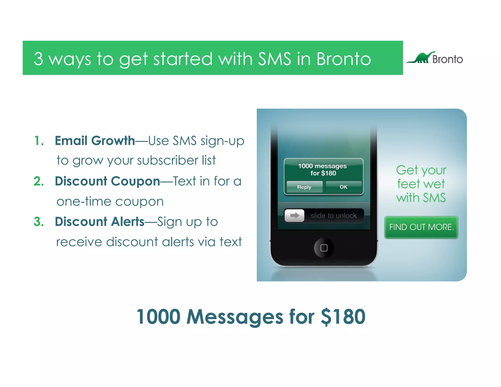 3 ways to get started with SMS in Bronto



1.  Email Growth—Use SMS sign-up
   to grow your subscriber list
2.  Discount Coupon—Text in for a
   one-time coupon
3.  Discount Alerts—Sign up to
   receive discount alerts via text




                1000 Messages for $180
 