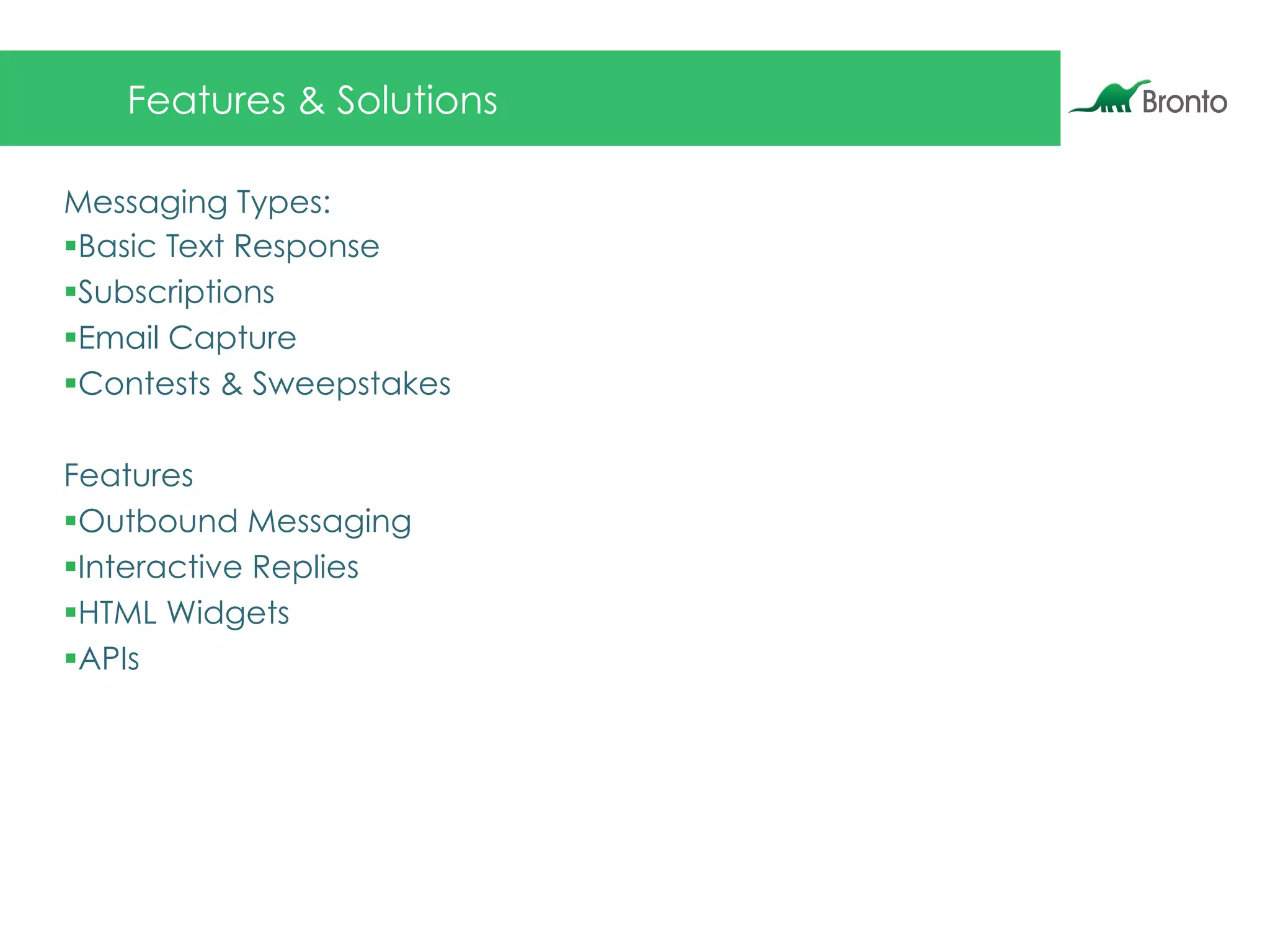 Features & Solutions
Messaging Types:
§ Basic Text Response
§ Subscriptions
§ Email Capture
§ Contests & Sweepstakes
Features
§ Outbound Messaging
§ Interactive Replies
§ HTML Widgets
§ APIs
 