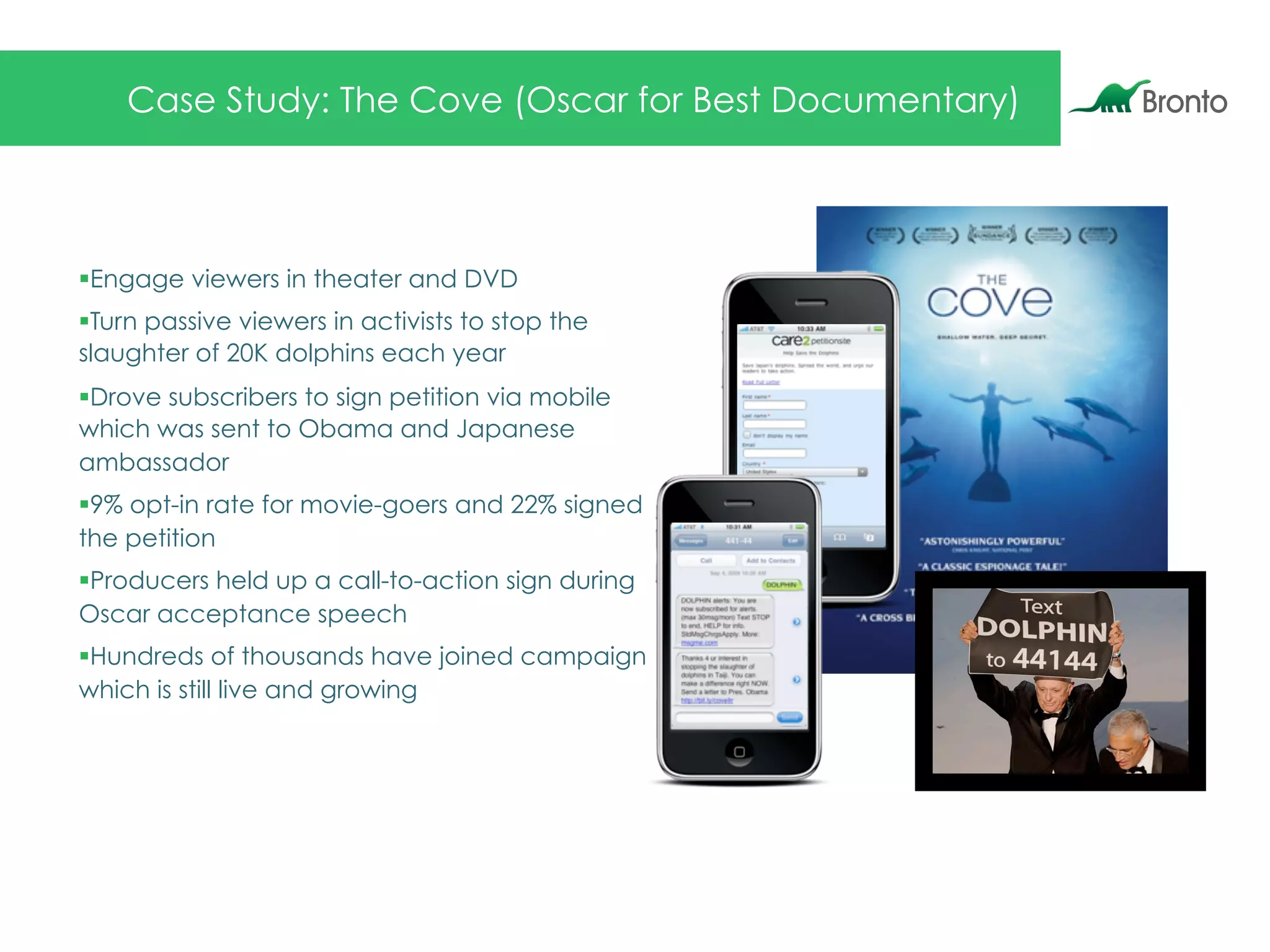 Case Study: The Cove (Oscar for Best Documentary)
§ Engage viewers in theater and DVD
§ Turn passive viewers in activists to stop the
slaughter of 20K dolphins each year
§ Drove subscribers to sign petition via mobile
which was sent to Obama and Japanese
ambassador
§ 9% opt-in rate for movie-goers and 22% signed
the petition
§ Producers held up a call-to-action sign during
Oscar acceptance speech
§ Hundreds of thousands have joined campaign
which is still live and growing
 