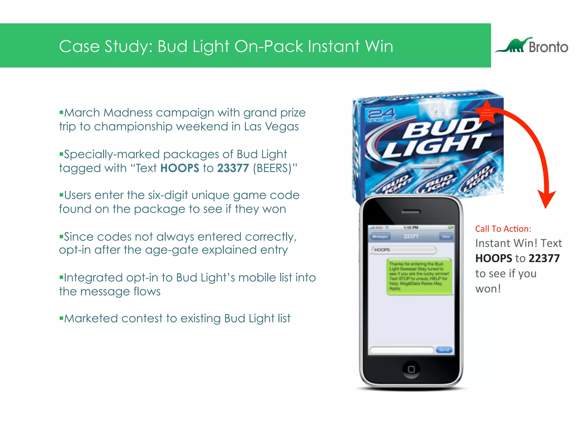 Case Study: Bud Light On-Pack Instant Win
§ March Madness campaign with grand prize
trip to championship weekend in Las Vegas
§ Specially-marked packages of Bud Light
tagged with “Text HOOPS to 23377 (BEERS)”
§ Users enter the six-digit unique game code
found on the package to see if they won
§ Since codes not always entered correctly,
opt-in after the age-gate explained entry
§ Integrated opt-in to Bud Light’s mobile list into
the message flows
§ Marketed contest to existing Bud Light list
Call$To$Ac)on:
Instant$Win!$Text$
HOOPS$to$22377$
to$see$if$you$
won!
Instant$Win$
Text$HOOPS$to$22377
see$if$you’re$a$winner
 