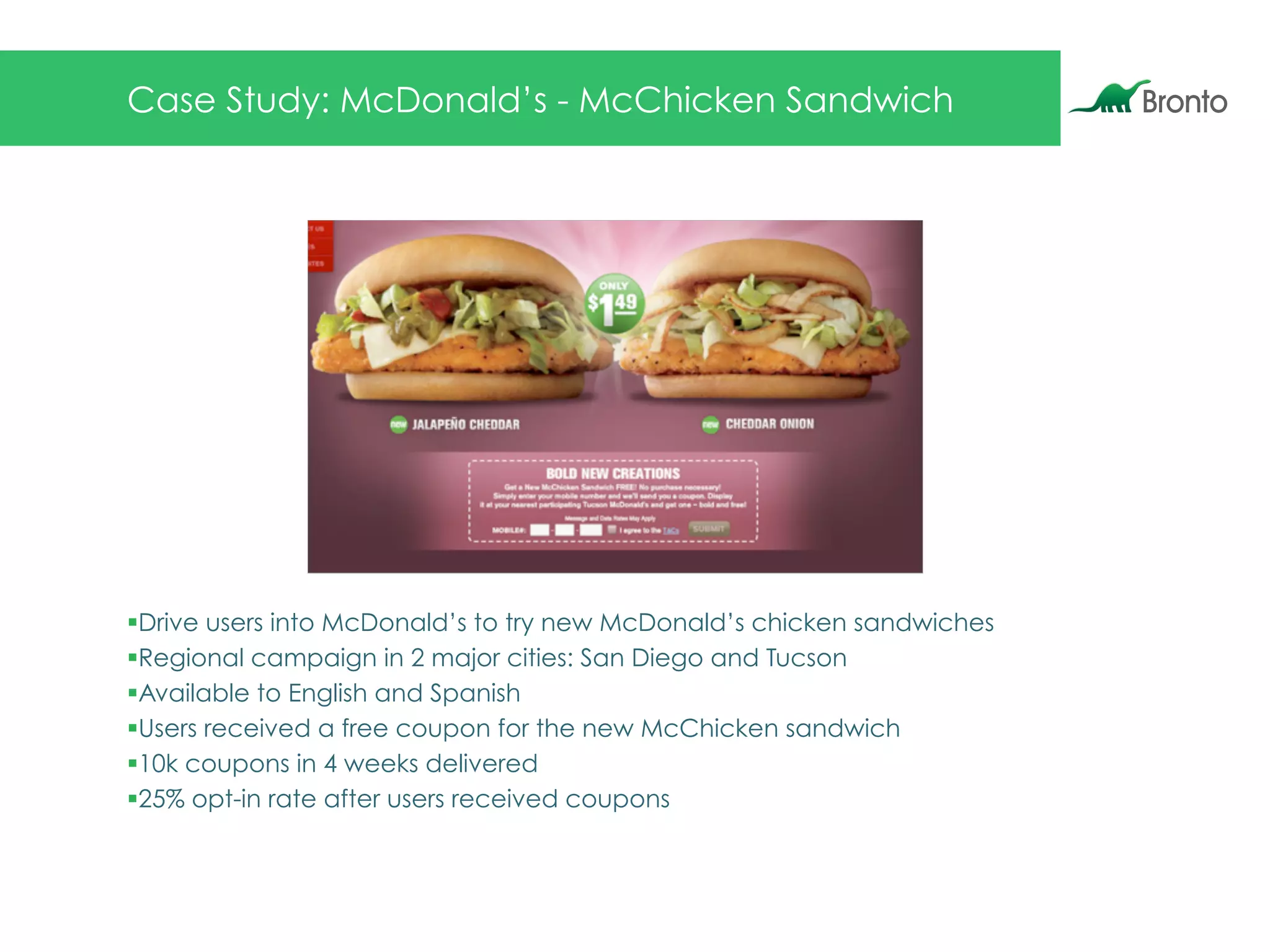 Case Study: McDonald’s - McChicken Sandwich
§ Drive users into McDonald’s to try new McDonald’s chicken sandwiches
§ Regional campaign in 2 major cities: San Diego and Tucson
§ Available to English and Spanish
§ Users received a free coupon for the new McChicken sandwich
§ 10k coupons in 4 weeks delivered
§ 25% opt-in rate after users received coupons
 