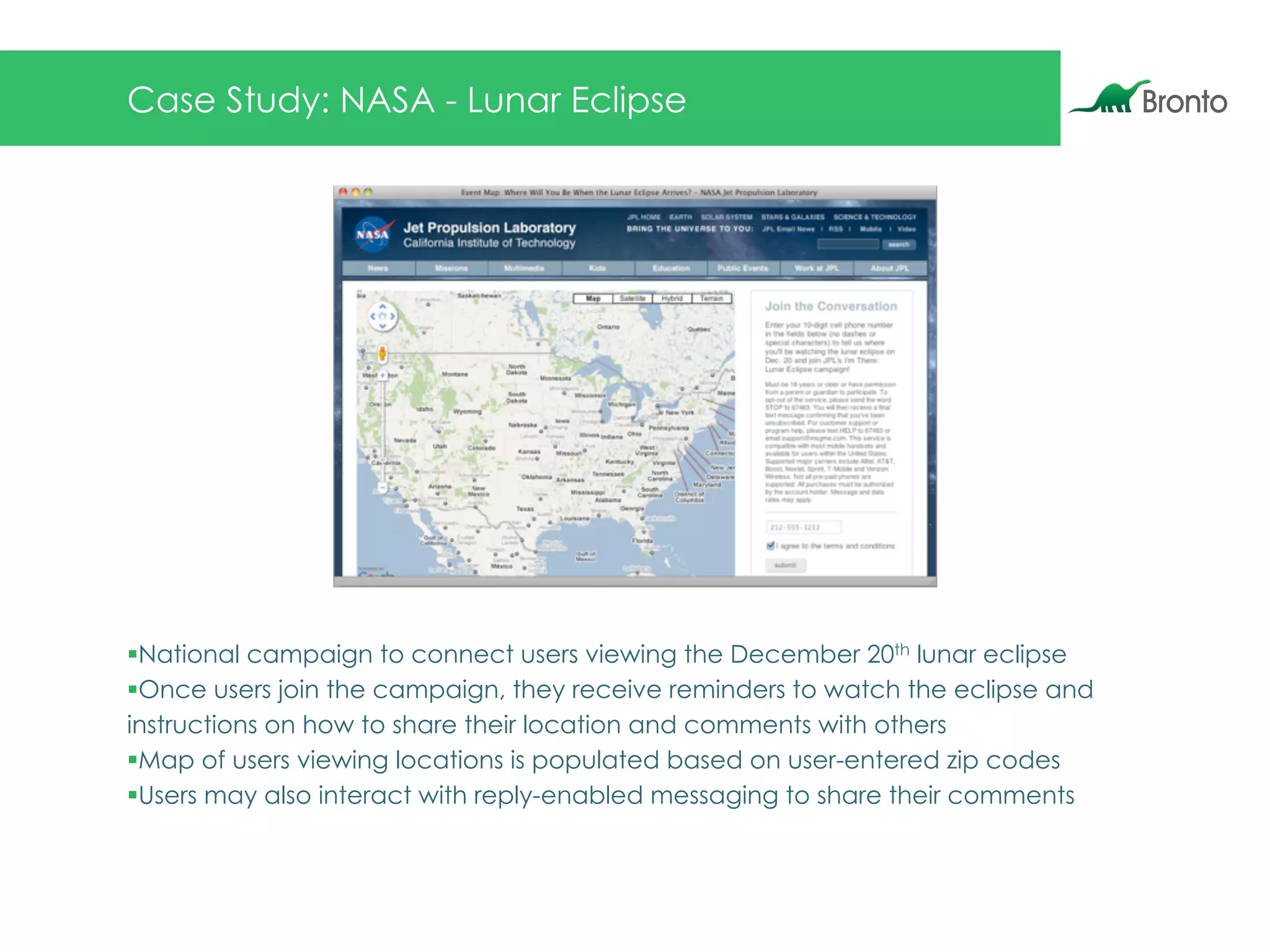 Case Study: NASA - Lunar Eclipse
§ National campaign to connect users viewing the December 20th lunar eclipse
§ Once users join the campaign, they receive reminders to watch the eclipse and
instructions on how to share their location and comments with others
§ Map of users viewing locations is populated based on user-entered zip codes
§ Users may also interact with reply-enabled messaging to share their comments
 