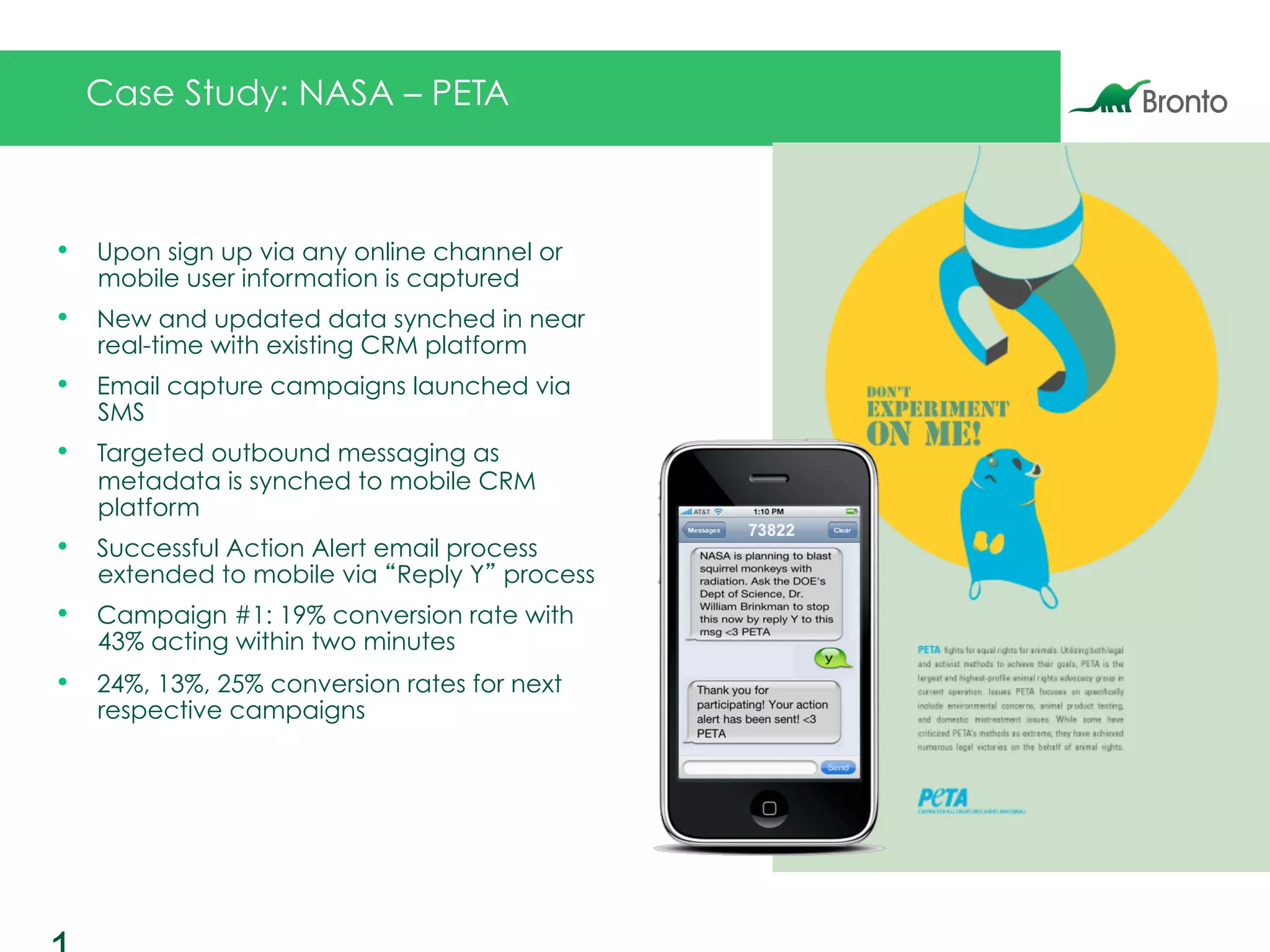 •  Upon sign up via any online channel or
mobile user information is captured
•  New and updated data synched in near
real-time with existing CRM platform
•  Email capture campaigns launched via
SMS
•  Targeted outbound messaging as
metadata is synched to mobile CRM
platform
•  Successful Action Alert email process
extended to mobile via “Reply Y” process
•  Campaign #1: 19% conversion rate with
43% acting within two minutes
•  24%, 13%, 25% conversion rates for next
respective campaigns
Case Study: NASA – PETA
 