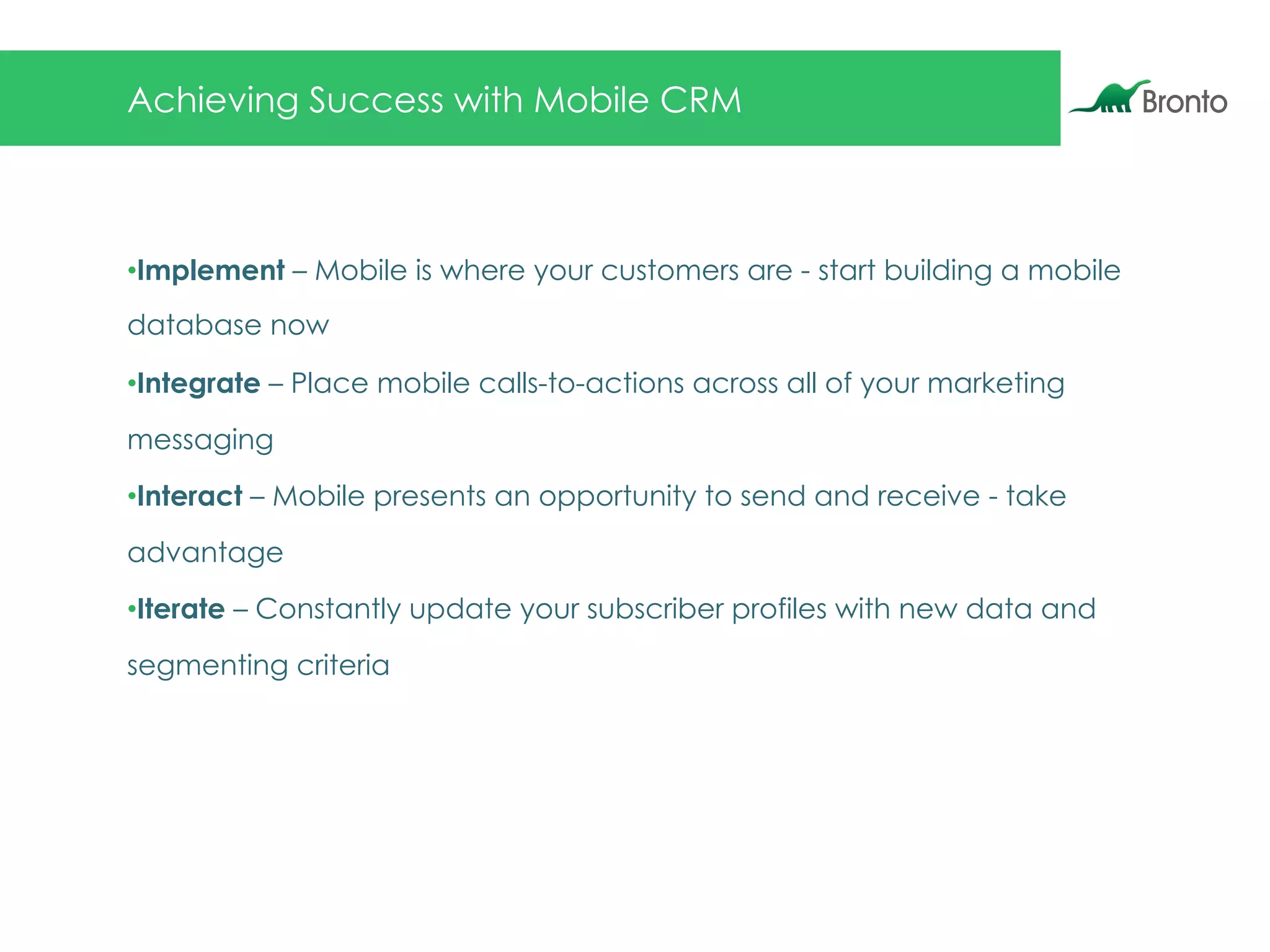 Achieving Success with Mobile CRM
• Implement – Mobile is where your customers are - start building a mobile
database now
• Integrate – Place mobile calls-to-actions across all of your marketing
messaging
• Interact – Mobile presents an opportunity to send and receive - take
advantage
• Iterate – Constantly update your subscriber profiles with new data and
segmenting criteria
 