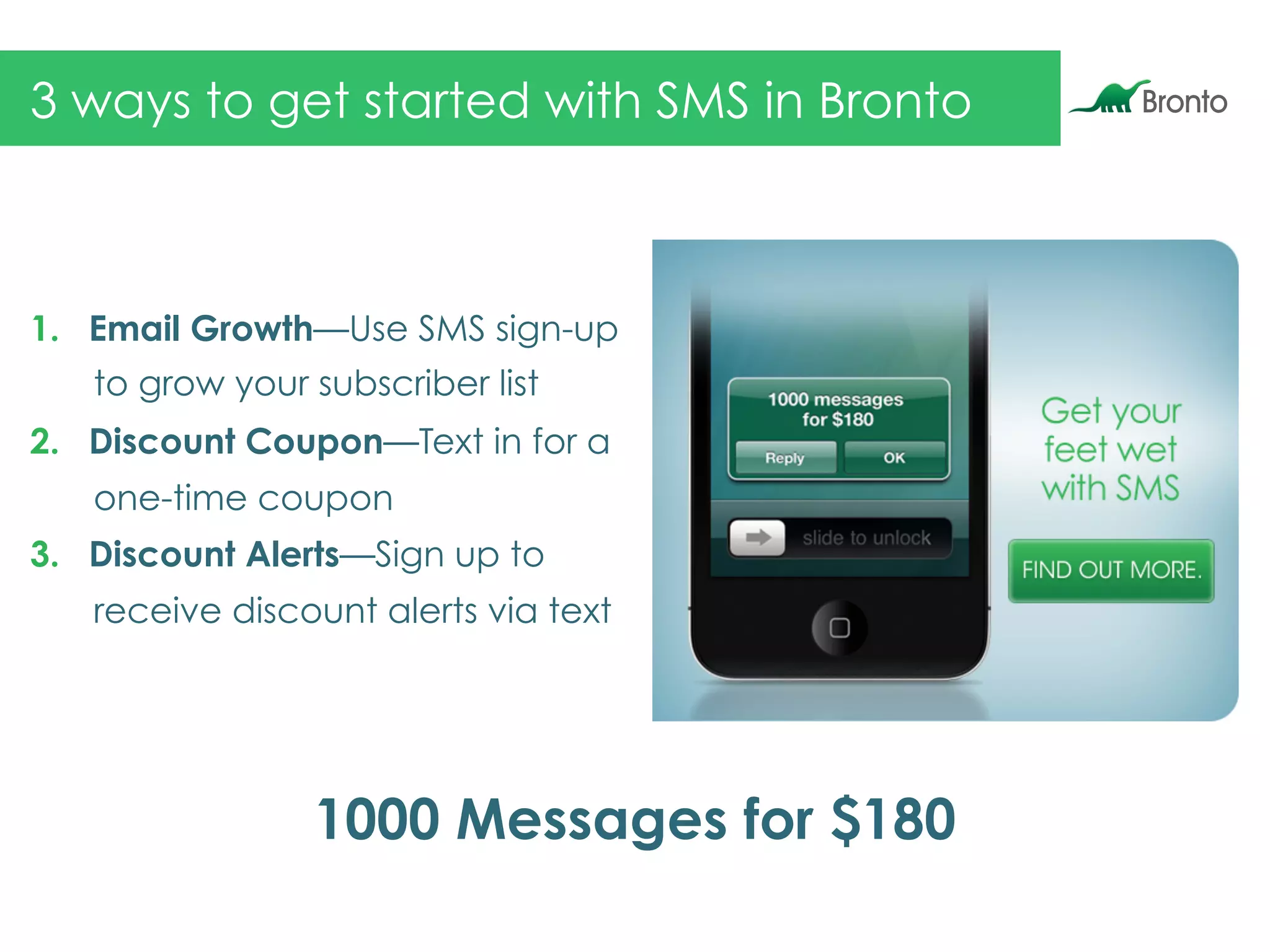 3 ways to get started with SMS in Bronto
1.  Email Growth—Use SMS sign-up
to grow your subscriber list
2.  Discount Coupon—Text in for a
one-time coupon
3.  Discount Alerts—Sign up to
receive discount alerts via text
1000 Messages for $180
 