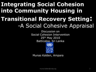 Integrating Social Cohesion
into Community Housing in
Transitional Recovery Setting:
     -A Social Cohesive Appraisal
                  Discussion on
          Social Cohesion Intervention
                 25th May 2010
              Batticaloa, Sri Lanka




           Munas Kalden, Ampara



                munas.kalden@undp.org    1
 