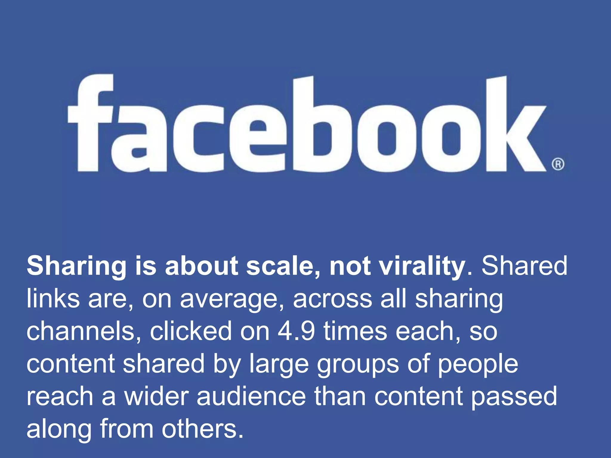 Sharing is about scale, not virality. Shared
links are, on average, across all sharing
channels, clicked on 4.9 times each, so
content shared by large groups of people
reach a wider audience than content passed
along from others.
 