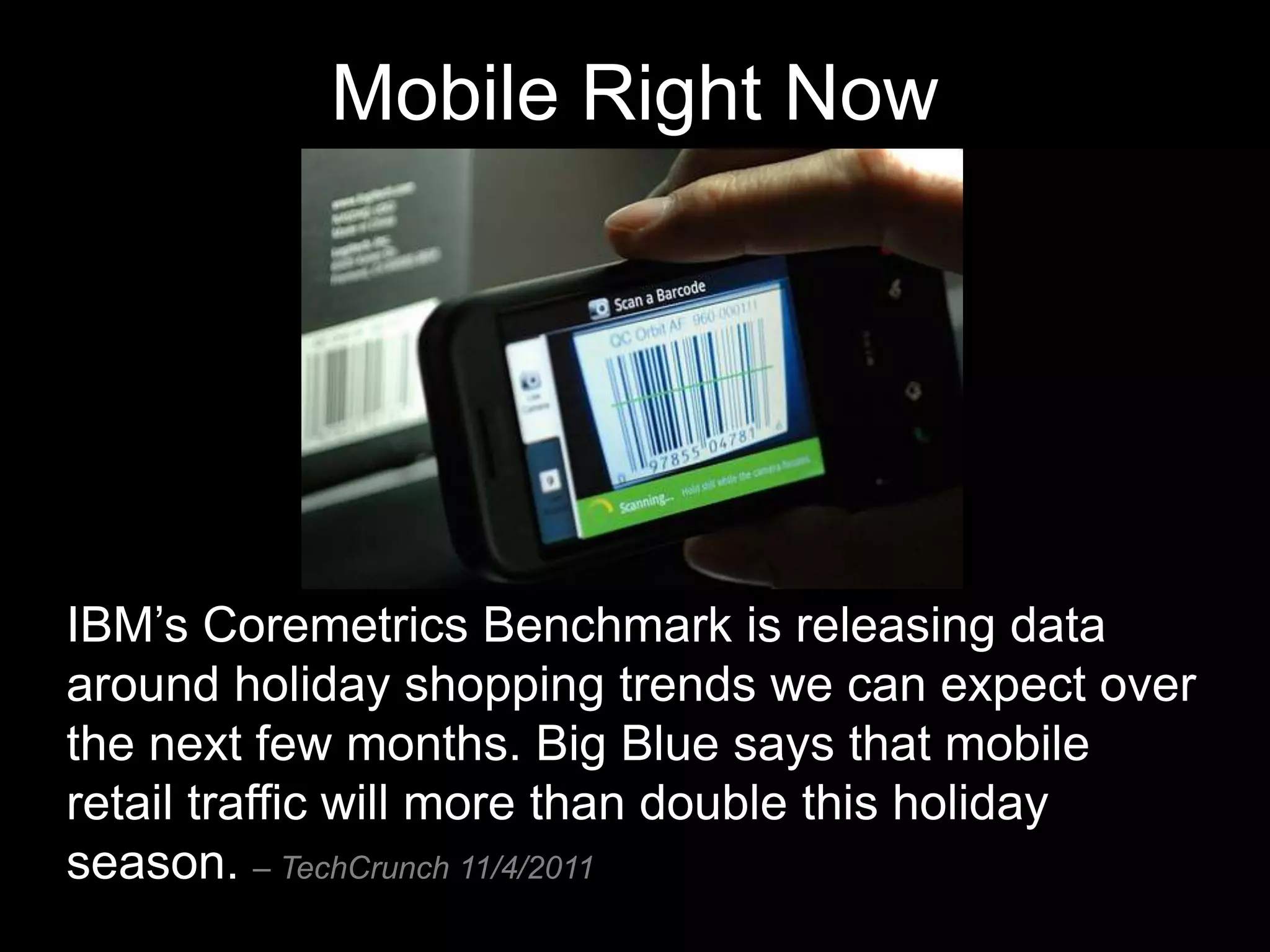 Mobile Right Now




IBM’s Coremetrics Benchmark is releasing data
around holiday shopping trends we can expect over
the next few months. Big Blue says that mobile
retail traffic will more than double this holiday
season. – TechCrunch 11/4/2011
 