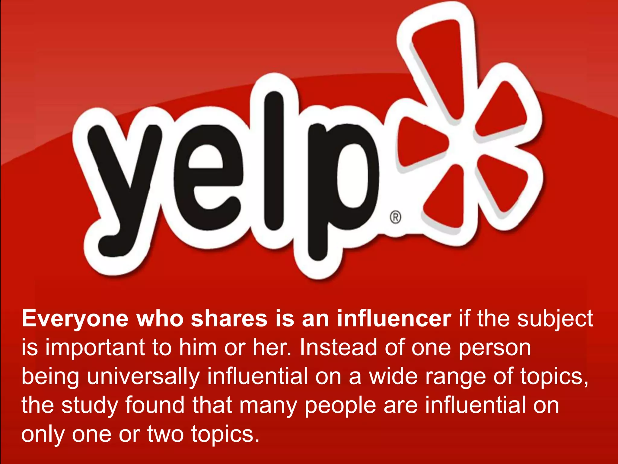 Everyone who shares is an influencer if the subject
is important to him or her. Instead of one person
being universally influential on a wide range of topics,
the study found that many people are influential on
only one or two topics.
 