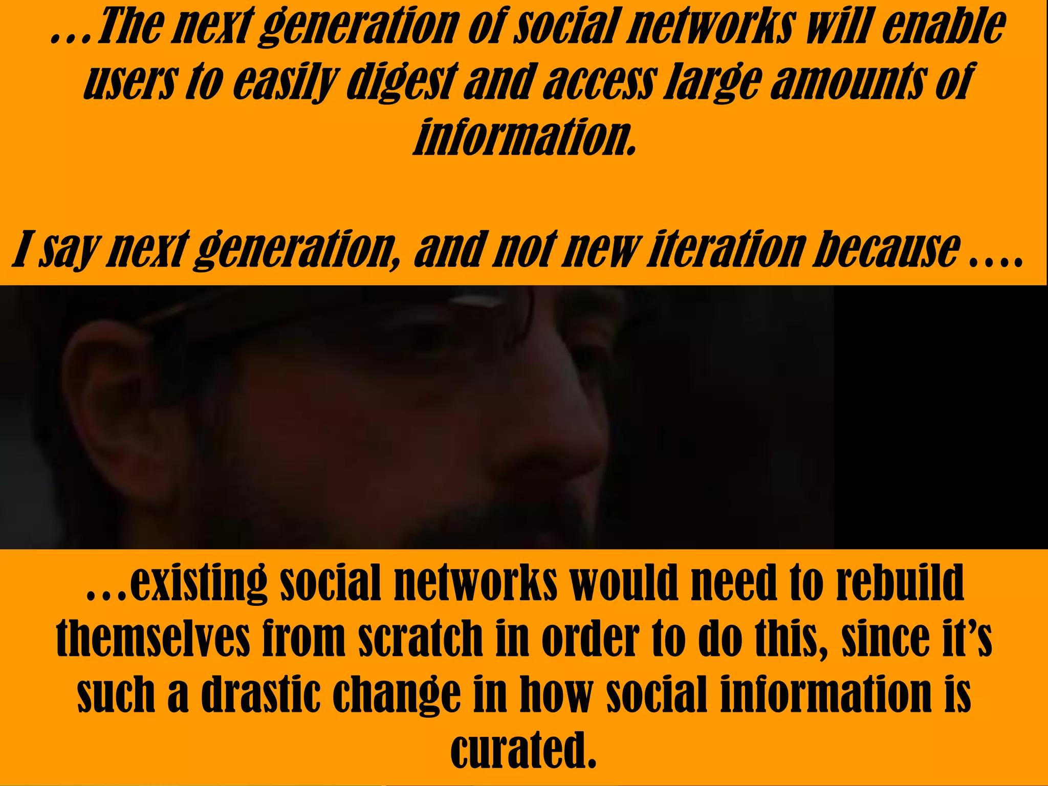 …The next generation of social networks will enable
  users to easily digest and access large amounts of
                      information.

I say next generation, and not new iteration because ….




    …existing social networks would need to rebuild
  themselves from scratch in order to do this, since it’s
   such a drastic change in how social information is
                        curated.
 