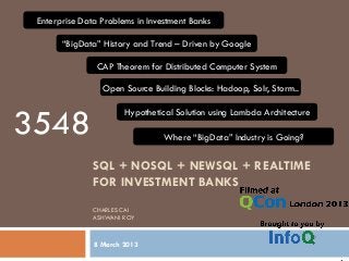 SQL + NOSQL + NEWSQL + REALTIME
FOR INVESTMENT BANKS
CHARLES CAI
ASHWANI ROY
8 March 2013
Enterprise Data Problems in Investment Banks
“BigData” History and Trend – Driven by Google
CAP Theorem for Distributed Computer System
Open Source Building Blocks: Hadoop, Solr, Storm..
Hypothetical Solution using Lambda Architecture
Where “BigData” Industry is Going?
3548
 
