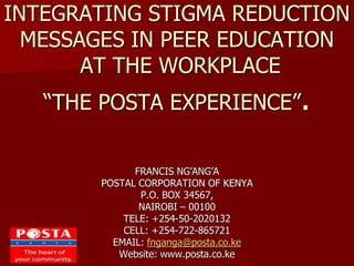 INTEGRATING STIGMA REDUCTION
MESSAGES IN PEER EDUCATION
AT THE WORKPLACE
“THE POSTA EXPERIENCE”.
FRANCIS NG’ANG’A
POSTAL CORPORATION OF KENYA
P.O. BOX 34567,
NAIROBI – 00100
TELE: +254-50-2020132
CELL: +254-722-865721
EMAIL: fnganga@posta.co.ke
Website: www.posta.co.ke
 