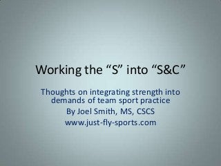 Working the “S” into “S&C”
Thoughts on integrating strength into
  demands of team sport practice
     By Joel Smith, MS, CSCS
     www.just-fly-sports.com
 