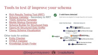 ● Rich Results Testing Tool (RRT)
● Schema Validator - Secondary to RRT
● TGDC Schema Template
● Merkle Markup Generator
● Schema Builder for Structured Data
● OpenLink Structured Data Sniffer
● Classy Schema Visualization
Other tools for entities:
● Entity Checker
● HTML5 Validator
● Knowledge Graph Finder
Tools to test & improve your schema
16
 