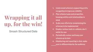 1. Understand schema is supporting entity
recognition & improves visibility
2. Plan schema types and properties,
keeping entities and relationships in
mind
3. Scale your efforts by templatizing the
schemas to be implemented
4. Employ various tools to validate, don’t
settle for one
5. Periodically review and keep your
schema up to date
6. Monitoring and reporting is vital, make
sure to differentiate by the audience
Wrapping it all
up, for the win!
Smash Structured Data
19
 