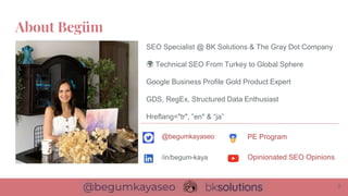 About Begüm
2
SEO Specialist @ BK Solutions & The Gray Dot Company
🌍 Technical SEO From Turkey to Global Sphere
Google Business Profile Gold Product Expert
GDS, RegEx, Structured Data Enthusiast
Hreflang="tr", ”en" & “ja”
@begumkayaseo
/in/begum-kaya
PE Program
Opinionated SEO Opinions
 