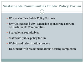 Sustainable Communities Public Policy Forum
 Wisconsin Idea Public Policy Forums
 UW Colleges and UW-Extension sponsoring a forum
on Sustainable Communities
 Six regional roundtables
 Statewide public policy forum
 Web-based prioritization process
 Document with recommendations nearing completion
 