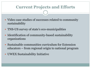 Current Projects and Efforts
 Video case studies of successes related to community
sustainability
 TNS-US survey of state’s eco-municipalities
 Identification of community-based sustainability
organizations
 Sustainable communities curriculum for Extension
educators – from regional origin to national program
 UWEX Sustainability Initiative
 