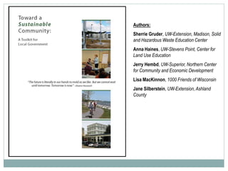 Authors:
Sherrie Gruder, UW-Extension, Madison, Solid
and Hazardous Waste Education Center
Anna Haines, UW-Stevens Point, Center for
Land Use Education
Jerry Hembd, UW-Superior, Northern Center
for Community and Economic Development
Lisa MacKinnon, 1000 Friends of Wisconsin
Jane Silberstein, UW-Extension, Ashland
County
 