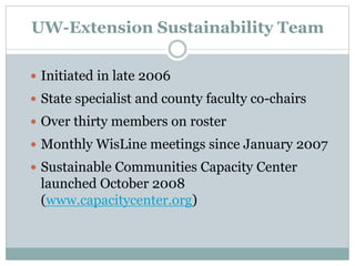 UW-Extension Sustainability Team
 Initiated in late 2006
 State specialist and county faculty co-chairs
 Over thirty members on roster
 Monthly WisLine meetings since January 2007
 Sustainable Communities Capacity Center
launched October 2008
(www.capacitycenter.org)
 