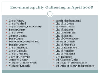 Eco-municipality Gathering in April 2008
 City of Amery
 City of Ashland
 City of Baraboo/Sauk County
 Barron County
 City of Beloit
 Calumet County
 Dane County
 Door County/Sturgeon Bay
 Douglas County
 City of Fitchburg
 City of Galesville
 City of Green Bay
 Town of Greenville
 Jefferson County
 Village of Johnson Creek
 Village of Kimberly
 Lac du Flambeau Band
 City of La Crosse
 La Crosse County
 City of Madison
 City of Marshfield
 City of Monona
 City of Oconomowoc
 Village of Osceola
 City of River Falls
 City of Stevens Point
 City of Waterloo
 City of Waukesha
 UW-Extension
 WI Alliance of Cities
 WI League of Municipalities
 WI Office of Energy Independence
 