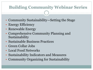 Building Community Webinar Series
 Community Sustainability—Setting the Stage
 Energy Efficiency
 Renewable Energy
 Comprehensive Community Planning and
Sustainability
 Sustainable Business Practices
 Green Collar Jobs
 Local Food Networks
 Sustainability Indicators and Measures
 Community Organizing for Sustainability
 