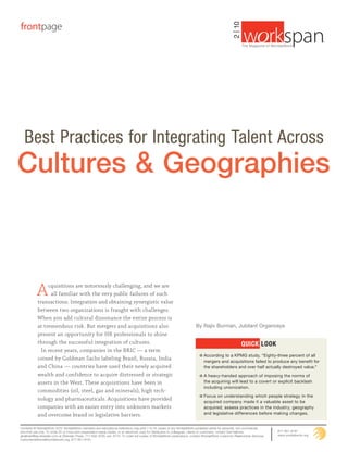 frontpage




                                                                                                                                                    2 | 10
                                                                                                                                                                                                       ®
                                                                                                                                                             The Magazine of WorldatWork ©




  Best Practices for Integrating Talent Across
Cultures & Geographies



           A     cquisitions are notoriously challenging, and we are
                  all familiar with the very public failures of such
            transactions. Integration and obtaining synergistic value
            between two organizations is fraught with challenges.
            When you add cultural dissonance the entire process is
            at tremendous risk. But mergers and acquisitions also                                                          By Rajiv Burman, Jubilant Organosys
            present an opportunity for HR professionals to shine
            through the successful integration of cultures.                                                                                                  QuICk look
              In recent years, companies in the BRIC — a term
                                                                                                                                According to a KPMG study, “Eighty-three percent of all
            coined by Goldman Sachs labeling Brazil, Russia, India                                                              mergers and acquisitions failed to produce any benefit for
            and China — countries have used their newly acquired                                                                the shareholders and over half actually destroyed value.”
            wealth and confidence to acquire distressed or strategic                                                            A heavy-handed approach of imposing the norms of
            assets in the West. These acquisitions have been in                                                                 the acquiring will lead to a covert or explicit backlash
                                                                                                                                including unionization.
            commodities (oil, steel, gas and minerals), high tech-
                                                                                                                                Focus on understanding which people strategy in the
            nology and pharmaceuticals. Acquisitions have provided                                                              acquired company made it a valuable asset to be
            companies with an easier entry into unknown markets                                                                 acquired; assess practices in the industry, geography
            and overcome brand or legislative barriers.                                                                         and legislative differences before making changes.


Contents © WorldatWork 2010. WorldatWork members and educational institutions may print 1 to 24 copies of any WorldatWork-published article for personal, non-commercial,
one-time use only. To order 25 or more print presentation-ready copies, or an electronic copy for distribution to colleagues, clients or customers, contact Gail Hallman,        877-951-9191
ghallman@tsp.sheridan.com at Sheridan Press, 717-632-3535, ext. 8175. To order full copies of WorldatWork publications, contact WorldatWork Customer Relationship Services,      www.worldatwork.org
customerrelations@worldatwork.org, 877-951-9191.
 