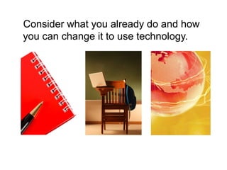 Consider what you already do and how
you can change it to use technology.
 