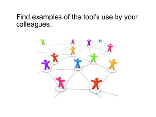Find examples of the tool’s use by your
colleagues.
 