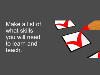 Make a list of
what skills
you will need
to learn and
teach.
 