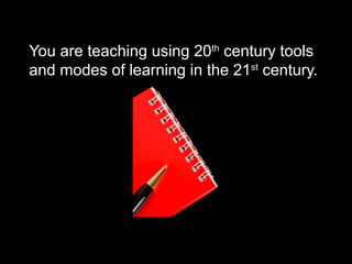 You are teaching using 20th
century tools
and modes of learning in the 21st
century.
 
