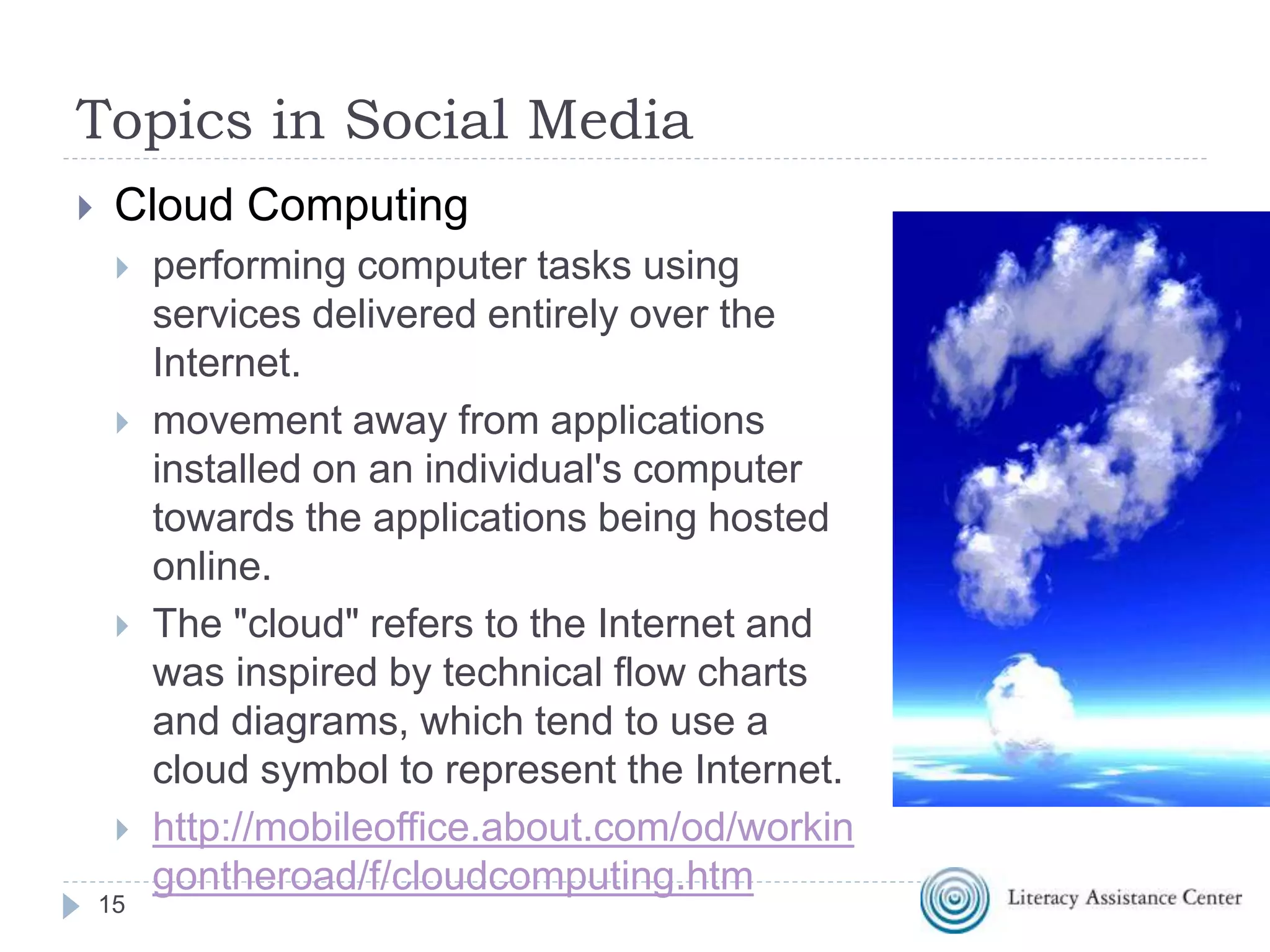Topics in Social Media
 Cloud Computing
 performing computer tasks using
services delivered entirely over the
Internet.
 movement away from applications
installed on an individual's computer
towards the applications being hosted
online.
 The "cloud" refers to the Internet and
was inspired by technical flow charts
and diagrams, which tend to use a
cloud symbol to represent the Internet.
 http://mobileoffice.about.com/od/workin
gontheroad/f/cloudcomputing.htm
15
 
