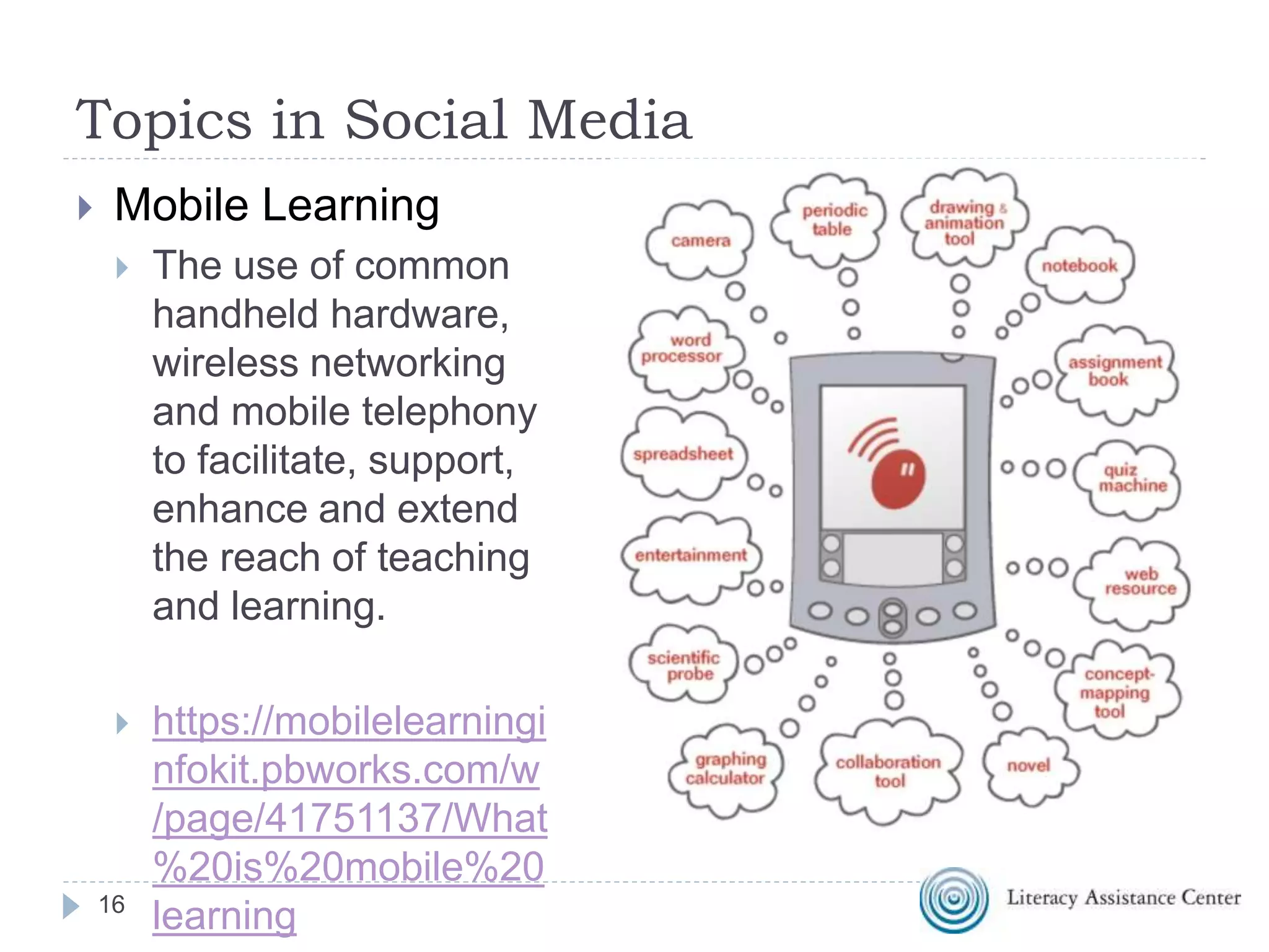Topics in Social Media
 Mobile Learning
 The use of common
handheld hardware,
wireless networking
and mobile telephony
to facilitate, support,
enhance and extend
the reach of teaching
and learning.
 https://mobilelearningi
nfokit.pbworks.com/w
/page/41751137/What
%20is%20mobile%20
learning16
 