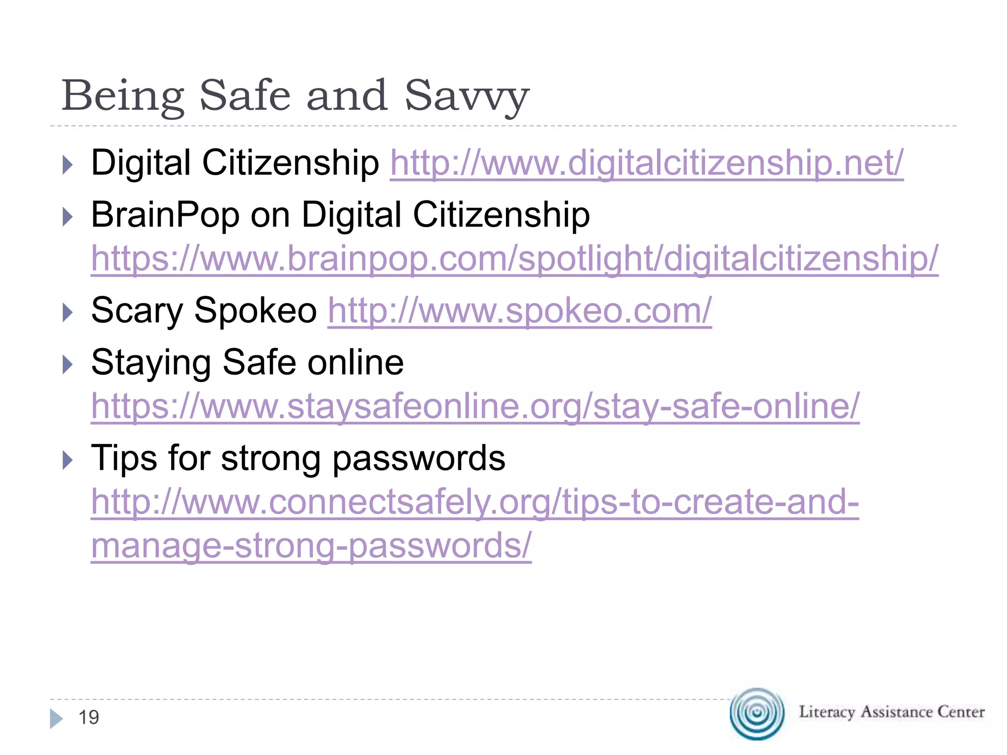 Being Safe and Savvy
 Digital Citizenship http://www.digitalcitizenship.net/
 BrainPop on Digital Citizenship
https://www.brainpop.com/spotlight/digitalcitizenship/
 Scary Spokeo http://www.spokeo.com/
 Staying Safe online
https://www.staysafeonline.org/stay-safe-online/
 Tips for strong passwords
http://www.connectsafely.org/tips-to-create-and-
manage-strong-passwords/
19
 