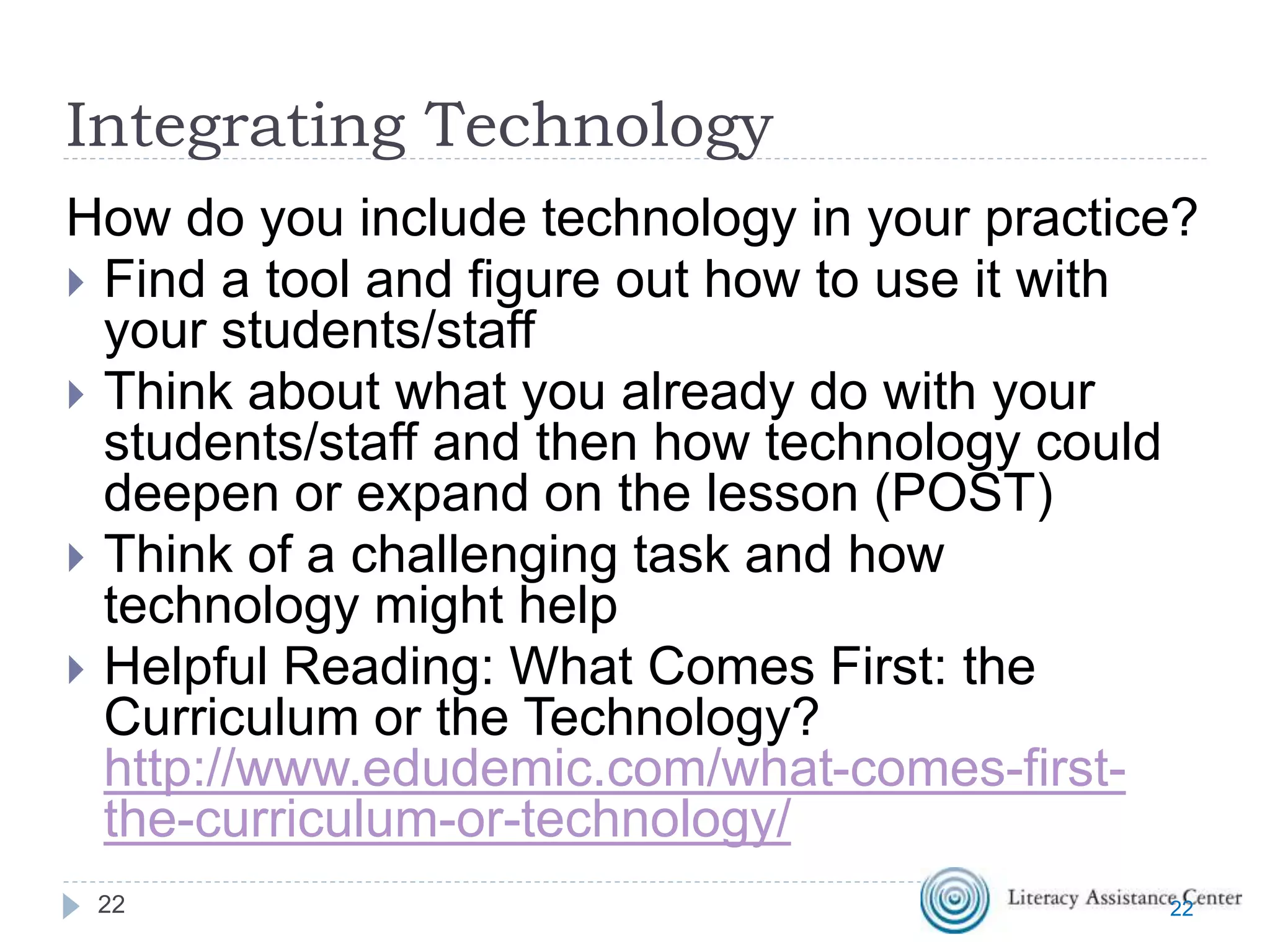 Integrating Technology
How do you include technology in your practice?
 Find a tool and figure out how to use it with
your students/staff
 Think about what you already do with your
students/staff and then how technology could
deepen or expand on the lesson (POST)
 Think of a challenging task and how
technology might help
 Helpful Reading: What Comes First: the
Curriculum or the Technology?
http://www.edudemic.com/what-comes-first-
the-curriculum-or-technology/
2222
 