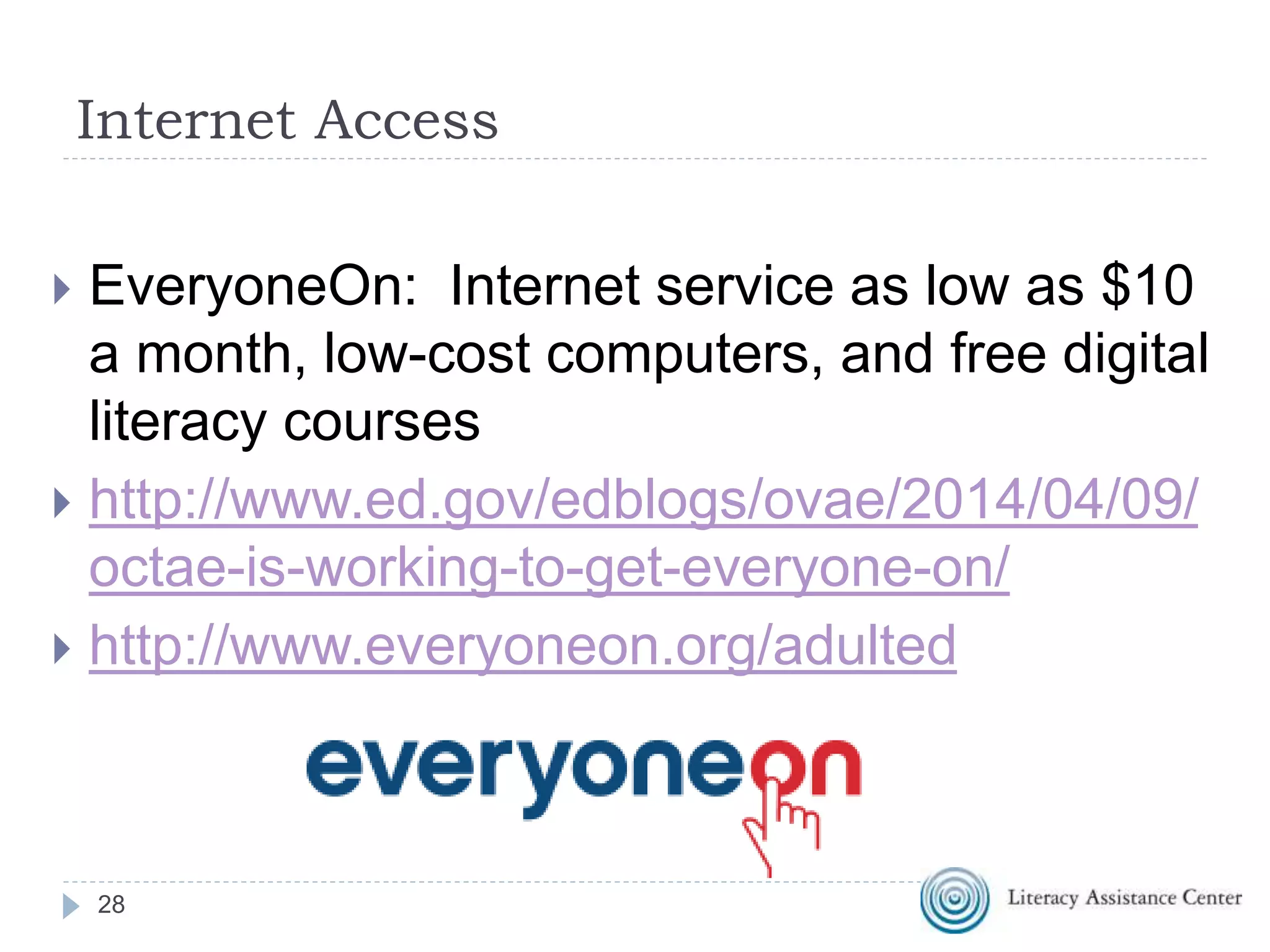 28
Internet Access
 EveryoneOn: Internet service as low as $10
a month, low-cost computers, and free digital
literacy courses
 http://www.ed.gov/edblogs/ovae/2014/04/09/
octae-is-working-to-get-everyone-on/
 http://www.everyoneon.org/adulted
 