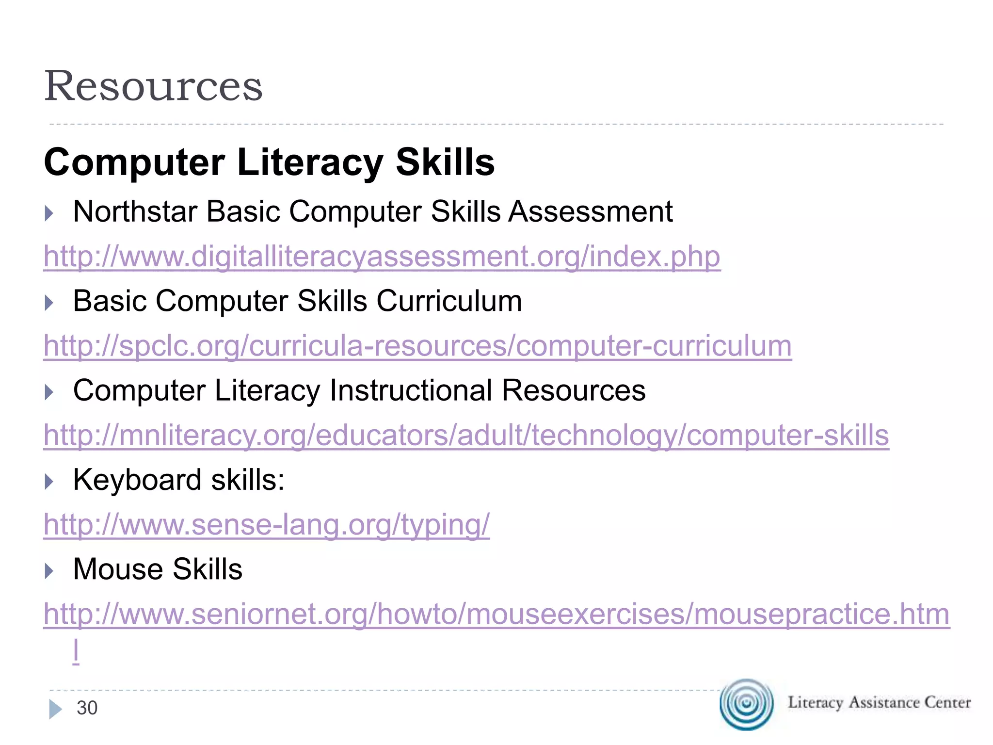 30
Resources
Computer Literacy Skills
 Northstar Basic Computer Skills Assessment
http://www.digitalliteracyassessment.org/index.php
 Basic Computer Skills Curriculum
http://spclc.org/curricula-resources/computer-curriculum
 Computer Literacy Instructional Resources
http://mnliteracy.org/educators/adult/technology/computer-skills
 Keyboard skills:
http://www.sense-lang.org/typing/
 Mouse Skills
http://www.seniornet.org/howto/mouseexercises/mousepractice.htm
l
 