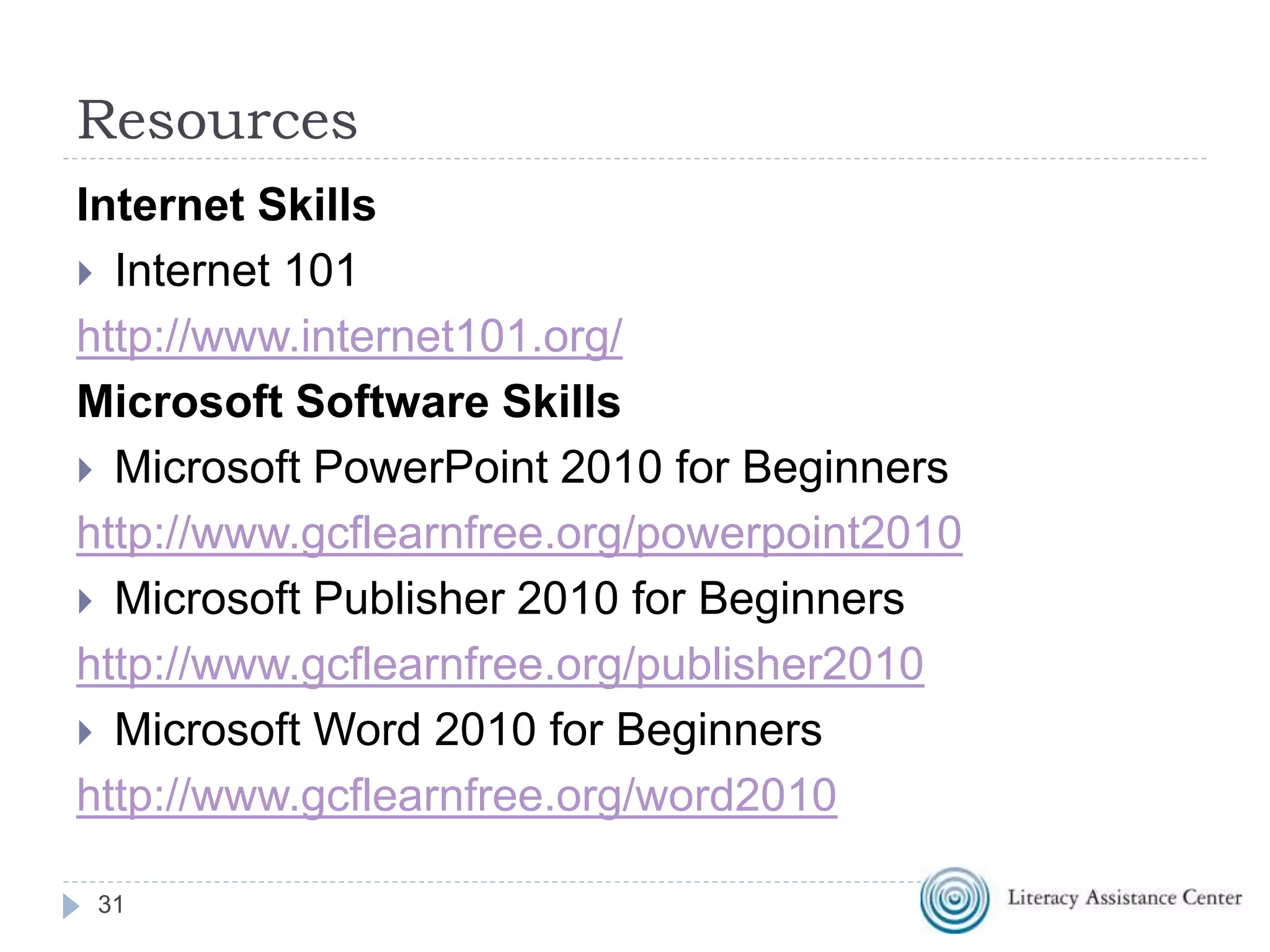 Resources
Internet Skills
 Internet 101
http://www.internet101.org/
Microsoft Software Skills
 Microsoft PowerPoint 2010 for Beginners
http://www.gcflearnfree.org/powerpoint2010
 Microsoft Publisher 2010 for Beginners
http://www.gcflearnfree.org/publisher2010
 Microsoft Word 2010 for Beginners
http://www.gcflearnfree.org/word2010
31
 