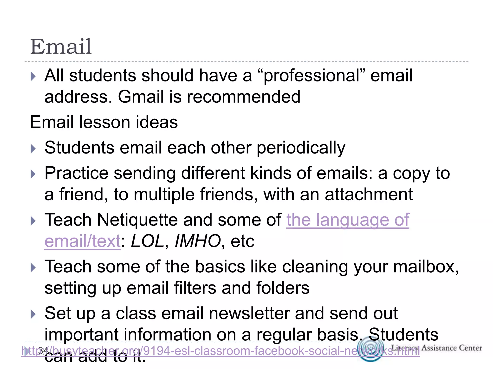 Email
 All students should have a “professional” email
address. Gmail is recommended
Email lesson ideas
 Students email each other periodically
 Practice sending different kinds of emails: a copy to
a friend, to multiple friends, with an attachment
 Teach Netiquette and some of the language of
email/text: LOL, IMHO, etc
 Teach some of the basics like cleaning your mailbox,
setting up email filters and folders
 Set up a class email newsletter and send out
important information on a regular basis. Students
can add to it.34http://busyteacher.org/9194-esl-classroom-facebook-social-networks.html
 