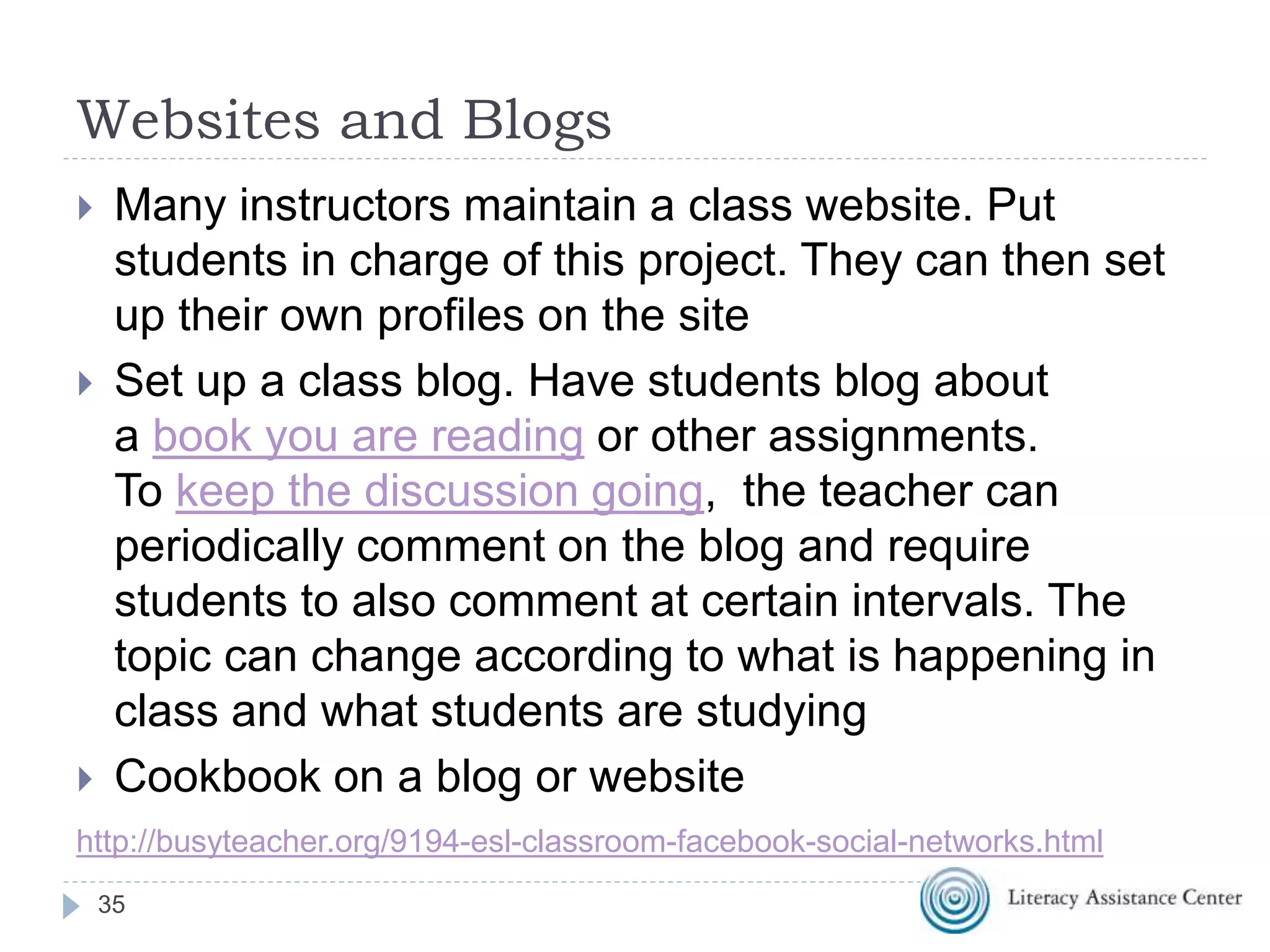 Websites and Blogs
 Many instructors maintain a class website. Put
students in charge of this project. They can then set
up their own profiles on the site
 Set up a class blog. Have students blog about
a book you are reading or other assignments.
To keep the discussion going, the teacher can
periodically comment on the blog and require
students to also comment at certain intervals. The
topic can change according to what is happening in
class and what students are studying
 Cookbook on a blog or website
35
http://busyteacher.org/9194-esl-classroom-facebook-social-networks.html
 