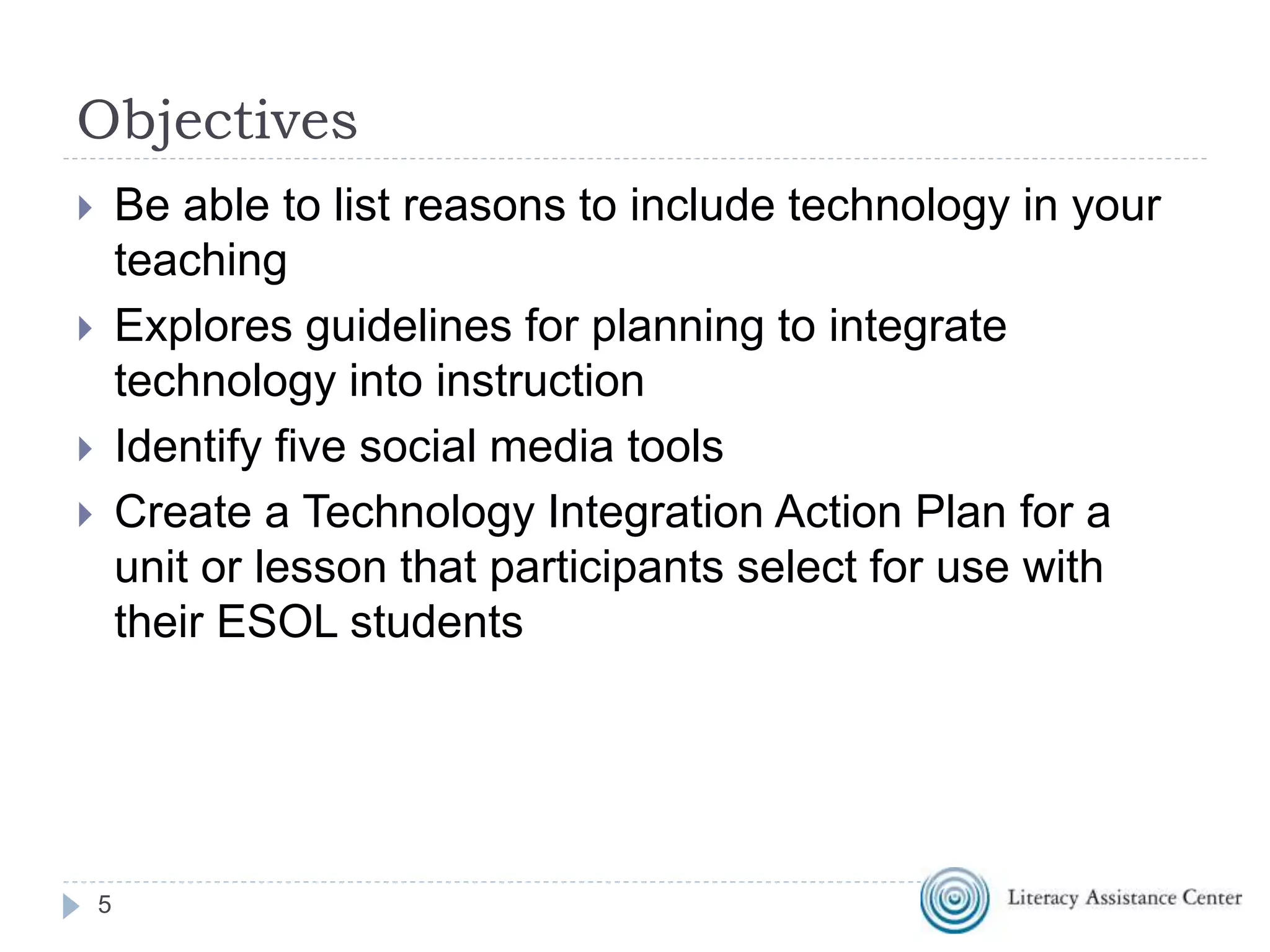 Objectives
 Be able to list reasons to include technology in your
teaching
 Explores guidelines for planning to integrate
technology into instruction
 Identify five social media tools
 Create a Technology Integration Action Plan for a
unit or lesson that participants select for use with
their ESOL students
5
 